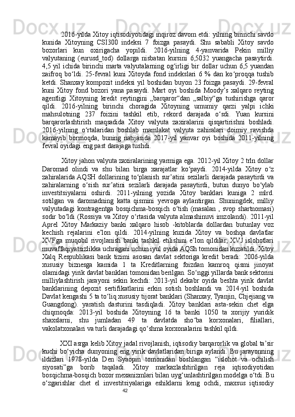 42          2016-yilda Xitoy iqtisodiyotidagi inqiroz davom etdi: yilning birinchi savdo
kunida   Xitoyning   CSI300   indeksi   7   foizga   pasaydi.   Shu   sababli   Xitoy   savdo
bozorlari   kun   oxirigacha   yopildi.   2016-yilning   4-yanvarida   Pekin   milliy
valyutaning   (eurusd_tod)   dollarga   nisbatan   kursini   6,5032   yuangacha   pasaytirdi.
4,5 yil ichida birinchi marta valyutalarning og irligi bir dollar uchun 6,5 yuandanʻ
zaifroq   bo ldi.   25-fevral   kuni   Xitoyda   fond   indekslari   6   %   dan   ko proqqa   tushib	
ʻ ʻ
ketdi. Shanxay kompozit indeksi  yil boshidan buyon 23 foizga pasaydi. 29-fevral
kuni   Xitoy   fond   bozori   yana   pasaydi.   Mart   oyi   boshida   Moody’s   xalqaro   reyting
agentligi   Xitoyning   kredit   reytingini   „barqaror“dan   „salbiy“ga   tushirishga   qaror
qildi.   2016-yilning   birinchi   choragida   Xitoyning   umumiy   qarzi   yalpi   ichki
mahsulotning   237   foizini   tashkil   etib,   rekord   darajada   o sdi.   Yuan   kursini	
ʻ
barqarorlashtirish   maqsadida   Xitoy   valyuta   zaxiralarini   qisqartirishni   boshladi.
2016-yilning   o rtalaridan   boshlab   mamlakat   valyuta   zahiralari   doimiy   ravishda	
ʻ
kamayib   bormoqda,   buning   natijasida   2017-yil   yanvar   oyi   boshida   2011-yilning
fevral oyidagi eng past darajaga tushdi.
          Xitoy jahon valyuta zaxiralarining yarmiga ega. 2012-yil Xitoy 2 trln dollar
Daromad   olindi   va   shu   bilan   birga   xarajatlar   ko paydi.   2014-yilda   Xitoy   o z	
ʻ ʻ
zahiralarida  AQSH  dollarining  to planish  sur’atini   sezilarli  darajada  pasaytirdi   va	
ʻ
zahiralarning   o sish   sur atini   sezilarli   darajada   pasaytirdi,   butun   dunyo   bo ylab	
ʻ ʼ ʻ
investitsiyalarni   oshirdi.   2011-yilning   yozida   Xitoy   banklari   kuniga   2   mlrd.
sotilgan   va   daromadning   katta   qismini   yevroga   aylantirgan.   Shuningdek,   milliy
valyutadagi   kontragentga   bosqichma-bosqich   o tish   (masalan   ,   svop   shartnomasi)	
ʻ
sodir bo ldi (Rossiya va Xitoy o rtasida valyuta almashinuvi imzolandi). 2011-yil	
ʻ ʻ
Aprel   Xitoy   Markaziy   banki   xalqaro   hisob   -kitoblarda   dollardan   butunlay   voz
kechish   rejalarini   e lon   qildi.   2014-yilning   kuzida   Xitoy   va   boshqa   davlatlar	
ʼ
XVFga   muqobil   rivojlanish   banki   tashkil   etilishini   e lon   qildilar,   XVJ   islohotlari	
ʼ
muvaffaqiyatsizlikka uchragani uchun iyul oyida AQSh tomonidan kuzatildi. Xitoy
Xalq   Respublikasi   bank   tizimi   asosan   davlat   sektoriga   kredit   beradi:   2006-yilda
xususiy   biznesga   kamida   1   ta   Kreditlarning   foizdan   kamroq   qismi   jinoyat
olamidagi yirik davlat banklari tomonidan berilgan. So nggi yillarda bank sektorini
ʻ
milliylashtirish   jarayoni   sekin   kechdi:   2013-yil   dekabr   oyida   beshta   yirik   davlat
banklarining   depozit   sertifikatlarini   erkin   sotish   boshlandi   va   2014-yil   boshida
Davlat kengashi 5 ta to liq xususiy tijorat banklari (Shanxay, Tyanjin, Chjejiang va	
ʻ
Guangdong).   yaratish   dasturini   tasdiqladi.   Xitoy   banklari   asta-sekin   chet   elga
chiqmoqda:   2013-yil   boshida   Xitoyning   16   ta   banki   1050   ta   xorijiy   yuridik
shaxslarni,   shu   jumladan   49   ta   davlatda   sho ba   korxonalari,   filiallari,	
ʻ
vakolatxonalari va turli darajadagi qo shma korxonalarini tashkil qildi.	
ʻ
         XXI asrga kelib Xitoy jadal rivojlanish, iqtisodiy barqarorlik va global ta’sir
kuchi   bo‘yicha   dunyoning   eng   yirik   davlatlaridan   biriga   aylandi.   Bu   jarayonning
ildizlari   1978-yilda   Den   Syaopin   tomonidan   boshlangan   “islohot   va   ochilish
siyosati”ga   borib   taqaladi.   Xitoy   markazlashtirilgan   reja   iqtisodiyotidan
bosqichma-bosqich bozor mexanizmlari bilan uyg‘unlashtirilgan modelga o‘tdi. Bu
o‘zgarishlar   chet   el   investitsiyalariga   eshiklarni   keng   ochdi,   maxsus   iqtisodiy 