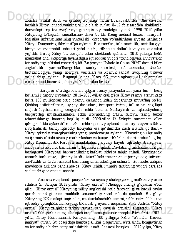 43zonalar   tashkil   etildi   va   qishloq   xo‘jaligi   tizimi   liberallashtirildi.   Shu   davrdan
boshlab   Xitoy   iqtisodiyotining   yillik   o‘sish   sur’ati   8–12   foiz   atrofida   shakllanib,
dunyodagi   eng   tez   rivojlanayotgan   iqtisodiy   modelga   aylandi.   1990–2010-yillar
Xitoyning   to‘laqonli   sanoatlashuv   davri   bo‘ldi.   Keng   mehnat   bozori,   transport-
logistika   infratuzilmasining   yuksalishi,   eksportga   yo‘naltirilgan   siyosat   natijasida
Xitoy   “Dunyoning   fabrikasi”ga   aylandi.   Elektronika,   to‘qimachilik,   metallurgiya,
kimyo   va   avtomobil   sohalari   jadal   o‘sdi,   trillionlab   dollarlik   valyuta   zaxiralari
yig‘ildi.   Biroq   Xitoy   bu   bosqich   bilan   cheklanib   qolmadi.   2010-yillarga   kelib
mamlakat endi eksportga tayanadigan iqtisoddan yuqori texnologiyali, innovatsion
iqtisodiyotga o‘tishni maqsad qildi. Bu jarayon “Made in China 2025” dasturi bilan
anglashildi:   yarimo‘tkazgichlar,   sun’iy   intellekt,   robototexnika,   dronlar,
biotexnologiya,   yangi   energiya   vositalari   va   kosmik   sanoat   rivojining   ustuvor
yo‘nalishiga   aylandi.   Bugungi   kunda   Xitoy   5G   texnologiyasi,   AI   ishlanmalar,
elektromobil bozorida jahon yetakchilaridan biridir.
                Barqaror   o‘sishga   xizmat   qilgan   asosiy   jarayonlardan   yana   biri   –   keng
ko‘lamli  ijtimoiy siyosatdir. 2012–2020-yillar  oralig‘ida Xitoy rasmiy statistikaga
ko‘ra   100   milliondan   ortiq   odamni   qashshoqlikdan   chiqarishga   muvaffaq   bo‘ldi.
Qishloq   infratuzilmasi,   uy-joy   dasturlari,   transport   tizimi,   ta’lim   va   sog‘liqni
saqlash   loyihalarining   kengayishi   ichki   bozorni   kuchaytirdi   va   iqtisodiyotning
barqarorligi   mustahkamlandi.   Ichki   iste’molning   ortishi   Xitoyni   tashqi   bozor
tebranishlariga   kamroq   bog‘liq   qildi.   2020-yilda   Si   Szinpin   tomonidan   e’lon
qilingan “Ikki aylanish” modeli – ichki iqtisodiy aylanishni asosiy drayver sifatida
rivojlantirish,   tashqi   iqtisodiy   faoliyatni   esa   qo‘shimcha   kuch   sifatida   qo‘llash   –
Xitoy iqtisodiy strategiyasining yangi poydevoriga aylandi. Xitoyning bu iqtisodiy
va ijtimoiy o‘sishi siyosiy markazlashuv va barqarorlik bilan chambarchas bog‘liq.
Xitoy  Kommunistik  Partiyasi   mamlakatning  siyosiy   hayoti,  iqtisodiy  strategiyasi,
armiyasi va axborot tizimlarini to‘liq nazorat qiladi. Davlatning markazlashtirilgan
boshqaruvi   Xitoydagi   barqarorlikning   kafolati   sifatida   talqin   etiladi.   Shuningdek,
raqamli boshqaruv, “ijtimoiy kredit tizimi” kabi mexanizmlar jamiyatdagi intizom,
xavfsizlik va davlat-nazorat tizimining samaradorligini oshiradi. Bu model xalqaro
maydonda   turlicha   baholansa-da,   Xitoy  ichida   ijtimoiy   tartibning   yuqori   darajada
saqlanishiga xizmat qilmoqda.
                   Ana shu rivojlanish jarayonlari va siyosiy strategiyaning mafkuraviy asosi
sifatida   Si   Szinpin   2012-yilda   “Xitoy   orzusi”   (Chunggo   meng)   g‘oyasini   e’lon
qildi. “Xitoy orzusi” Xitoyning milliy uyg‘onishi, xalq farovonligi va kuchli davlat
qurish   haqidagi   uzoq   muddatli   umummilliy   ideal   sifatida   qaraladi.   Bu   g‘oya
Xitoyning XX asrdagi  inqirozlar, mustamlakachilik bosimi, ichki notinchliklar va
iqtisodiy qoloqliklardan keyingi tiklanish g‘oyasini mujassam etadi. Aslida, “Xitoy
orzusi”   Xitoy   xalqining   tarixiy   ravnaq   sari   qaytish   orzusini   anglatadi.   “Xitoy
orzusi” ikki yirik strategik bosqich orqali amalga oshirilmoqda. Birinchisi – 2021-
yilda,   Xitoy   Kommunistik   Partiyasining   100   yilligiga   kelib   “o‘rtacha   farovon
jamiyat” qurish. Bu bosqichga kambag‘allikni qisqartirish, o‘rta sinfni kengaytirish
va iqtisodiy o‘sishni barqarorlashtirish kiradi. Ikkinchi bosqich – 2049-yilga, Xitoy 