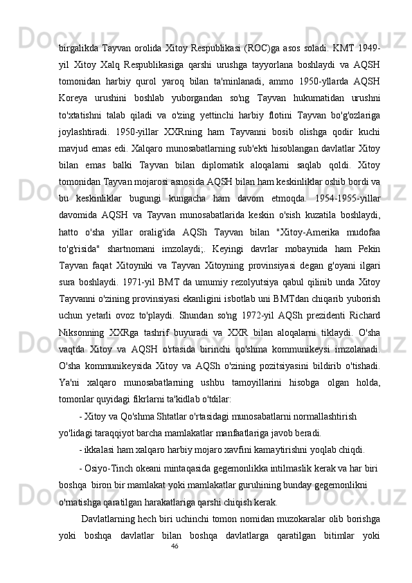 46birgalikda   Tayvan   orolida   Xitoy   Respublikasi   (ROC)ga   asos   soladi.   KMT   1949-
yil   Xitoy   Xalq   Respublikasiga   qarshi   urushga   tayyorlana   boshlaydi   va   AQSH
tomonidan   harbiy   qurol   yaroq   bilan   ta'minlanadi,   ammo   1950-yllarda   AQSH
Koreya   urushini   boshlab   yuborgandan   so'ng   Tayvan   hukumatidan   urushni
to'xtatishni   talab   qiladi   va   o'zing   yettinchi   harbiy   flotini   Tayvan   bo'g'ozlariga
joylashtiradi.   1950-yillar   XXRning   ham   Tayvanni   bosib   olishga   qodir   kuchi
mavjud emas edi. Xalqaro munosabatlarning sub'ekti hisoblangan davlatlar Xitoy
bilan   emas   balki   Tayvan   bilan   diplomatik   aloqalarni   saqlab   qoldi.   Xitoy
tomonidan Tayvan mojarosi asnosida AQSH bilan ham keskinliklar oshib bordi va
bu   keskinliklar   bugungi   kungacha   ham   davom   etmoqda.   1954-1955-yillar
davomida   AQSH   va   Tayvan   munosabatlarida   keskin   o'sish   kuzatila   boshlaydi,
hatto   o'sha   yillar   oralig'ida   AQSh   Tayvan   bilan   "Xitoy-Amerika   mudofaa
to'g'risida"   shartnomani   imzolaydi;.   Keyingi   davrlar   mobaynida   ham   Pekin
Tayvan   faqat   Xitoyniki   va   Tayvan   Xitoyning   provinsiyasi   degan   g'oyani   ilgari
sura   boshlaydi.   1971-yil   BMT   da   umumiy  rezolyutsiya   qabul   qilinib   unda   Xitoy
Tayvanni o'zining provinsiyasi ekanligini isbotlab uni BMTdan chiqarib yuborish
uchun   yetarli   ovoz   to'playdi.   Shundan   so'ng   1972-yil   AQSh   prezidenti   Richard
Niksonning   XXRga   tashrif   buyuradi   va   XXR   bilan   aloqalarni   tiklaydi.   O'sha
vaqtda   Xitoy   va   AQSH   o'rtasida   birinchi   qo'shma   kommunikeysi   imzolanadi.
O'sha   kommunikeysida   Xitoy   va   AQSh   o'zining   pozitsiyasini   bildirib   o'tishadi.
Ya'ni   xalqaro   munosabatlarning   ushbu   tamoyillarini   hisobga   olgan   holda,
tomonlar quyidagi fikrlarni ta'kidlab o'tdilar:
- Xitoy va Qo'shma Shtatlar o'rtasidagi munosabatlarni normallashtirish 
yo'lidagi taraqqiyot barcha mamlakatlar manfaatlariga javob beradi.
- ikkalasi ham xalqaro harbiy mojaro xavfini kamaytirishni yoqlab chiqdi.
- Osiyo-Tinch okeani mintaqasida gegemonlikka intilmaslik kerak va har biri 
boshqa  biron bir mamlakat yoki mamlakatlar guruhining bunday gegemonlikni 
o'rnatishga qaratilgan harakatlariga qarshi chiqish kerak.
  Davlatlarning hech biri uchinchi tomon nomidan muzokaralar olib borishga
yoki   boshqa   davlatlar   bilan   boshqa   davlatlarga   qaratilgan   bitimlar   yoki 