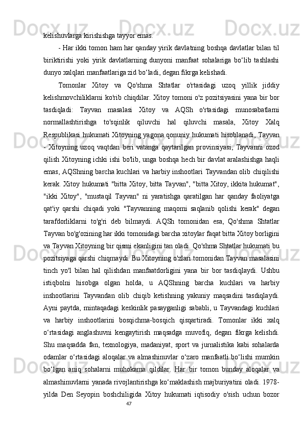 47kelishuvlarga kirishishga tayyor emas.
- Har ikki tomon ham har qanday yirik davlatning boshqa davlatlar bilan til
biriktirishi   yoki   yirik   davlatlarning   dunyoni   manfaat   sohalariga   bo‘lib   tashlashi
dunyo xalqlari manfaatlariga zid bo‘ladi, degan fikrga kelishadi.
Tomonlar   Xitoy   va   Qo'shma   Shtatlar   o'rtasidagi   uzoq   yillik   jiddiy
kelishmovchiliklarni ko'rib chiqdilar. Xitoy tomoni o'z pozitsiyasini  yana bir bor
tasdiqladi:   Tayvan   masalasi   Xitoy   va   AQSh   o'rtasidagi   munosabatlarni
normallashtirishga   to'sqinlik   qiluvchi   hal   qiluvchi   masala,   Xitoy   Xalq
Respublikasi hukumati Xitoyning yagona qonuniy hukumati hisoblanadi, Tayvan
-   Xitoyning   uzoq   vaqtdan   beri   vatanga   qaytarilgan   provinsiyasi,   Tayvanni   ozod
qilish Xitoyning ichki ishi bo'lib, unga boshqa hech bir davlat aralashishga haqli
emas, AQShning barcha kuchlari va harbiy inshootlari Tayvandan olib chiqilishi
kerak. Xitoy hukumati "bitta Xitoy, bitta Tayvan", "bitta Xitoy, ikkita hukumat",
"ikki   Xitoy",   "mustaqil   Tayvan"   ni   yaratishga   qaratilgan   har   qanday   faoliyatga
qat'iy   qarshi   chiqadi   yoki   "Tayvanning   maqomi   saqlanib   qolishi   kerak"   degan
tarafdorliklarni   to'g'ri   deb   bilmaydi.   AQSh   tomonidan   esa,   Qo'shma   Shtatlar
Tayvan bo'g'ozining har ikki tomonidagi barcha xitoylar faqat bitta Xitoy borligini
va Tayvan Xitoyning bir qismi ekanligini tan oladi. Qo'shma Shtatlar hukumati bu
pozitsiyaga qarshi chiqmaydi. Bu Xitoyning o'zlari tomonidan Tayvan masalasini
tinch   yo'l   bilan   hal   qilishdan   manfaatdorligini   yana   bir   bor   tasdiqlaydi.   Ushbu
istiqbolni   hisobga   olgan   holda,   u   AQShning   barcha   kuchlari   va   harbiy
inshootlarini   Tayvandan   olib   chiqib   ketishning   yakuniy   maqsadini   tasdiqlaydi.
Ayni   paytda,  mintaqadagi  keskinlik   pasayganligi  sababli,  u  Tayvandagi   kuchlari
va   harbiy   inshootlarini   bosqichma-bosqich   qisqartiradi.   Tomonlar   ikki   xalq
o‘rtasidagi   anglashuvni   kengaytirish   maqsadga   muvofiq,   degan   fikrga   kelishdi.
Shu   maqsadda   fan,   texnologiya,   madaniyat,   sport   va   jurnalistika   kabi   sohalarda
odamlar   o‘rtasidagi   aloqalar   va   almashinuvlar   o‘zaro   manfaatli   bo‘lishi   mumkin
bo‘lgan   aniq   sohalarni   muhokama   qildilar.   Har   bir   tomon   bunday   aloqalar   va
almashinuvlarni yanada rivojlantirishga ko‘maklashish majburiyatini oladi. 1978-
yilda   Den   Seyopin   boshchiligida   Xitoy   hukumati   iqtisodiy   o'sish   uchun   bozor 