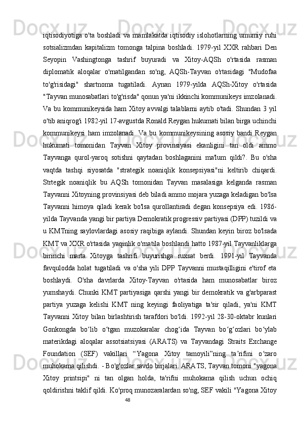 48iqtisodiyotiga  o'ta   boshladi   va   mamlakatda   iqtisodiy  islohotlarning   umumiy  ruhi
sotsializmdan   kapitalizm   tomonga   talpina   boshladi.   1979-yil   XXR   rahbari   Den
Seyopin   Vashingtonga   tashrif   buyuradi   va   Xitoy-AQSh   o'rtasida   rasman
diplomatik   aloqalar   o'rnatilgandan   so'ng,   AQSh-Tayvan   o'rtasidagi   "Mudofaa
to'g'risidagi"   shartnoma   tugatiladi.   Aynan   1979-yilda   AQSh-Xitoy   o'rtasida
"Tayvan munosabatlari to'g'risda" qonun ya'ni ikkinchi kommunikeys imzolanadi.
Va bu kommunikeysida ham Xitoy avvalgi talablarni aytib o'tadi. Shundan 3 yil
o'tib aniqrog'i 1982-yil 17-avgustda Ronald Reygan hukumati bilan birga uchinchi
kommunikeysi   ham   imzolanadi.   Va   bu   kommunikeysining   asosiy   bandi   Reygan
hukumati   tomonidan   Tayvan   Xitoy   provinsiyasi   ekanligini   tan   oldi   ammo
Tayvanga   qurol-yaroq   sotishni   qaytadan   boshlaganini   ma'lum   qildi?.   Bu   o'sha
vaqtda   tashqi   siyosatda   "strategik   noaniqlik   konsepsiyasi"ni   keltirib   chiqardi.
Strtegik   noaniqlik   bu   AQSh   tomonidan   Tayvan   masalasiga   kelganda   rasman
Tayvanni Xitoyning provinsiyasi deb biladi ammo mojara yuzaga keladigan bo'lsa
Tayvanni   himoya   qiladi   kerak   bo'lsa   qurollantiradi   degan   konsepsiya   edi.   1986-
yilda Tayvanda yangi bir partiya Demokratik progressiv partiyasi (DPP) tuzildi va
u KMTning saylovlardagi  asosiy  raqibiga aylandi. Shundan keyin biroz bo'lsada
KMT va XXR o'rtasida yaqinlik o'rnatila boshlandi hatto 1987-yil Tayvanliklarga
birinchi   marta   Xitoyga   tashrifi   buyurishga   ruxsat   berdi.   1991-yil   Tayvanda
favqulodda   holat   tugatiladi   va   o'sha   yili   DPP   Tayvanni   mustaqilligini   e'tirof   eta
boshlaydi.   O'sha   davrlarda   Xitoy-Tayvan   o'rtasida   ham   munosabatlar   biroz
yumshaydi.  Chunki   KMT   partiyasiga  qarshi  yangi  bir   demokratik  va   g'arbparast
partiya   yuzaga   kelishi   KMT   ning   keyingi   faoliyatiga   ta'sir   qiladi,   ya'ni   KMT
Tayvanni  Xitoy bilan  birlashtirish  tarafdori   bo'ldi. 1992-yil  28-30-oktabr   kunlari
Gonkongda   bo lib   o tgan   muzokaralar   chog ida   Tayvan   bo g ozlari   bo ylabʻ ʻ ʻ ʻ ʻ ʻ
materikdagi   aloqalar   assotsiatsiyasi   (ARATS)   va   Tayvandagi   Straits   Exchange
Foundation   (SEF)   vakillari   “Yagona   Xitoy   tamoyili”ning   ta rifini   o zaro	
ʼ ʻ
muhokama qilishdi. - Bo'g'ozlar savdo birjalari. ARATS, Tayvan tomoni "yagona
Xitoy   printsipi"   ni   tan   olgan   holda,   ta'rifni   muhokama   qilish   uchun   ochiq
qoldirishni taklif qildi. Ko'proq munozaralardan so'ng, SEF vakili "Yagona Xitoy 