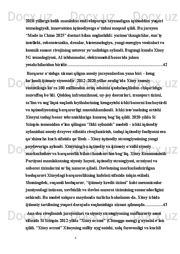52010-yillarga kelib mamlakat endi eksportga tayanadigan iqtisoddan yuqori 
texnologiyali, innovatsion iqtisodiyotga o‘tishni maqsad qildi. Bu jarayon 
“Made in China 2025” dasturi bilan anglashildi: yarimo‘tkazgichlar, sun’iy 
intellekt, robototexnika, dronlar, biotexnologiya, yangi energiya vositalari va 
kosmik sanoat rivojining ustuvor yo‘nalishiga aylandi. Bugungi kunda Xitoy 
5G texnologiyasi, AI ishlanmalar, elektromobil bozorida jahon 
yetakchilaridan biridir. ......................................................................................... 42
 Barqaror o‘sishga xizmat qilgan asosiy jarayonlardan yana biri – keng 
ko‘lamli ijtimoiy siyosatdir. 2012–2020-yillar oralig‘ida Xitoy rasmiy 
statistikaga ko‘ra 100 milliondan ortiq odamni qashshoqlikdan chiqarishga 
muvaffaq bo‘ldi. Qishloq infratuzilmasi, uy-joy dasturlari, transport tizimi, 
ta’lim va sog‘liqni saqlash loyihalarining kengayishi ichki bozorni kuchaytirdi
va iqtisodiyotning barqarorligi mustahkamlandi. Ichki iste’molning ortishi 
Xitoyni tashqi bozor tebranishlariga kamroq bog‘liq qildi. 2020-yilda Si 
Szinpin tomonidan e’lon qilingan “Ikki aylanish” modeli – ichki iqtisodiy 
aylanishni asosiy drayver sifatida rivojlantirish, tashqi iqtisodiy faoliyatni esa 
qo‘shimcha kuch sifatida qo‘llash – Xitoy iqtisodiy strategiyasining yangi 
poydevoriga aylandi. Xitoyning bu iqtisodiy va ijtimoiy o‘sishi siyosiy 
markazlashuv va barqarorlik bilan chambarchas bog‘liq. Xitoy Kommunistik
Partiyasi mamlakatning siyosiy hayoti, iqtisodiy strategiyasi, armiyasi va 
axborot tizimlarini to‘liq nazorat qiladi. Davlatning markazlashtirilgan 
boshqaruvi Xitoydagi barqarorlikning kafolati sifatida talqin etiladi. 
Shuningdek, raqamli boshqaruv, “ijtimoiy kredit tizimi” kabi mexanizmlar 
jamiyatdagi intizom, xavfsizlik va davlat-nazorat tizimining samaradorligini 
oshiradi. Bu model xalqaro maydonda turlicha baholansa-da, Xitoy ichida 
ijtimoiy tartibning yuqori darajada saqlanishiga xizmat qilmoqda. ................ 43
 Ana shu rivojlanish jarayonlari va siyosiy strategiyaning mafkuraviy asosi 
sifatida Si Szinpin 2012-yilda “Xitoy orzusi” (Chunggo meng) g‘oyasini e’lon 
qildi. “Xitoy orzusi” Xitoyning milliy uyg‘onishi, xalq farovonligi va kuchli  
