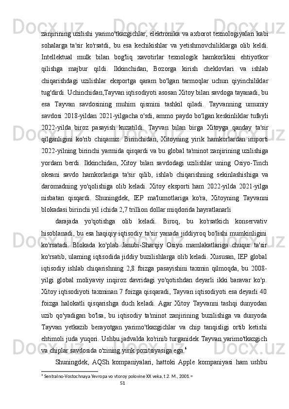 51zanjirining uzilishi yarimo'tkazgichlar, elektronika va axborot texnologiyalari kabi
sohalarga   ta'sir   ko'rsatdi,   bu   esa   kechikishlar   va   yetishmovchiliklarga   olib   keldi.
Intellektual   mulk   bilan   bog'liq   xavotirlar   texnologik   hamkorlikni   ehtiyotkor
qilishga   majbur   qildi.   Ikkinchidan,   Bozorga   kirish   cheklovlari   va   ishlab
chiqarishdagi   uzilishlar   eksportga   qaram   bo'lgan   tarmoqlar   uchun   qiyinchiliklar
tug'dirdi. Uchinchidan,Tayvan iqtisodiyoti asosan Xitoy bilan savdoga tayanadi, bu
esa   Tayvan   savdosining   muhim   qismini   tashkil   qiladi.   Tayvanning   umumiy
savdosi 2018-yildan 2021-yilgacha o'sdi, ammo paydo bo'lgan keskinliklar tufayli
2022-yilda   biroz   pasayish   kuzatildi.   Tayvan   bilan   birga   Xitoyga   qanday   ta'sir
qilganligini   ko'rib   chiqamiz.   Birinchidan,   Xitoyning   yirik   hamkorlardan   importi
2022-yilning birinchi yarmida qisqardi va bu global ta'minot zanjirining uzilishiga
yordam   berdi.   Ikkinchidan,   Xitoy   bilan   savdodagi   uzilishlar   uning   Osiyo-Tinch
okeani   savdo   hamkorlariga   ta'sir   qilib,   ishlab   chiqarishning   sekinlashishiga   va
daromadning   yo'qolishiga   olib   keladi.   Xitoy   eksporti   ham   2022-yilda   2021-yilga
nisbatan   qisqardi.   Shuningdek,   IEP   ma'lumotlariga   ko'ra,   Xitoyning   Tayvanni
blokadasi birinchi yil ichida 2,7 trillion dollar miqdorida hayratlanarli
darajada   yo'qotishga   olib   keladi.   Biroq,   bu   ko'rsatkich   konservativ
hisoblanadi, bu esa haqiqiy iqtisodiy ta'sir yanada jiddiyroq bo'lishi mumkinligini
ko'rsatadi.   Blokada   ko'plab   Janubi-Sharqiy   Osiyo   mamlakatlariga   chuqur   ta'sir
ko'rsatib, ularning iqtisodida jiddiy buzilishlarga olib keladi. Xususan, IEP global
iqtisodiy   ishlab   chiqarishning   2,8   foizga   pasayishini   taxmin   qilmoqda,   bu   2008-
yilgi   global   moliyaviy   inqiroz   davridagi   yo'qotishdan   deyarli   ikki   baravar   ko'p.
Xitoy iqtisodiyoti taxminan 7 foizga qisqaradi, Tayvan iqtisodiyoti esa deyarli 40
foizga   halokatli   qisqarishga   duch   keladi.   Agar   Xitoy   Tayvanni   tashqi   dunyodan
uzib   qo'yadigan   bo'lsa,   bu   iqtisodiy   ta'minot   zanjirining   buzilishiga   va   dunyoda
Tayvan   yetkazib   berayotgan   yarimo'tkazgichlar   va   chip   tanqisligi   ortib   ketishi
ehtimoli juda yuqori. Ushbu jadvalda ko'rinib turganidek Tayvan yarimo'tkazgich
va chiplar savdosida o'zining yirik pozitsiyasiga ega. 4
Shuningdek,   AQSh   kompaniyalari,   hattoki   Apple   kompaniyasi   ham   ushbu
4
  Sentralno-Vostochnaya Yevropa vo vtoroy polovine  XX veka, t.2. M., 2001.= 