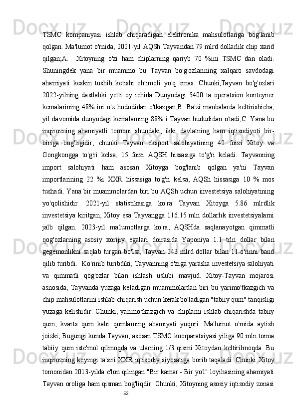 52TSMC   kompaniyasi   ishlab   chiqaradigan   elektronika   mahsulotlariga   bog'lanib
qolgan. Ma'lumot o'rnida, 2021-yil AQSh Tayvandan 79 mlrd dollarlik chip xarid
qilgan;A.     Xitoyning   o'zi   ham   chiplarning   qariyb   70   %ini   TSMC   dan   oladi.
Shuningdek   yana   bir   muammo   bu   Tayvan   bo'g'ozlarining   xalqaro   savdodagi
ahamiyati   keskin   tushib   ketishi   ehtimoli   yo'q   emas.   Chunki,Tayvan   bo'g'ozlari
2022-yilning   dastlabki   yetti   oy   ichida   Dunyodagi   5400   ta   operatsion   konteyner
kemalarining 48%  ini  o'z  hududidan  o'tkazgan;B.  Ba'zi   manbalarda keltirishicha,
yil davomida dunyodagi kemalarning 88% i Tayvan hududidan o'tadi;C. Yana bu
inqirozning   ahamiyatli   tomoni   shundaki,   ikki   davlatning   ham   iqtisodiyoti   bir-
biriga   bog'ligidir,   chunki   Tayvan   eksport   salohiyatining   42   foizi   Xitoy   va
Gongkongga   to'g'ri   kelsa,   15   foizi   AQSH   hissasiga   to'g'ri   keladi.   Tayvanning
import   salohiyati   ham   asosan   Xitoyga   bog'lanib   qolgan   ya'ni   Tayvan
importlarining   22   %i   XXR   hissasiga   to'g'ri   kelsa,   AQSh   hissasiga   10   %   mos
tushadi. Yana bir muammolardan biri bu AQSh uchun investetsiya salohiyatining
yo'qolishidir.   2021-yil   statistikasiga   ko'ra   Tayvan   Xitoyga   5.86   mlrdlik
investetsiya   kiritgan,  Xitoy  esa  Tayvangga  116.15  mln  dollarlık  investetsiyalarni
jalb   qilgan.   2023-yil   ma'lumotlarga   ko'ra,   AQSHda   saqlanayotgan   qimmatli
qog'ozlarning   asosiy   xorijiy   egalari   doirasida   Yaponiya   1.1   trln   dollar   bilan
gegemonlikni saqlab  turgan bo'lsa, Tayvan 243 mlrd dollar  bilan 11-o'rinni band
qilib turibdi.  Ko'rinib turibdiki, Tayvanning o'ziga yarasha investetsiya salohiyati
va   qimmatli   qog'ozlar   bilan   ishlash   uslubi   mavjud.   Xitoy-Tayvan   mojarosi
asnosida,   Tayvanda  yuzaga  keladigan  muammolardan  biri  bu  yarimo'tkazgich  va
chip mahsulotlarini ishlab chiqarish uchun kerak bo'ladigan "tabiiy qum" tanqisligi
yuzaga   kelishidir.   Chunki,   yarimo'tkazgich   va   chiplarni   ishlab   chiqarishda   tabiiy
qum,   kvarts   qum   kabi   qumlarning   ahamiyati   yuqori.   Ma'lumot   o'rnida   aytish
joizki, Bugungi kunda Tayvan, asosan TSMC koorparatsiyasi yiliga 90 mln tonna
tabiiy   qum   iste'mol   qilmoqda   va   ularning   1/3   qismi   Xitoydan   keltirilmoqda.   Bu
inqirozning keyingi ta'siri  XXR iqtisodiy siyosatiga borib taqaladi. Chunki Xitoy
tomonidan 2013-yilda e'lon qilingan "Bir kamar - Bir yo'l" loyihasining ahamiyati
Tayvan oroliga ham qisman bog'liqdir. Chunki, Xitoyning asosiy iqtisodiy zonasi 