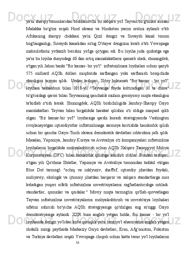 53ya'ni sharqiy tomonlaridan boshlanuvchi bu xalqaro yo'l Tayvan bo'g'ozlari asosan
Malakka   bo'g'ozi   orqali   Hind   okeani   va   Hindiston   yarim   orolini   aylanib   o'tib
Afrikaning   sharqiy   chekkasi   ya'ni   Qizil   dengiz   va   Suvaysh   kanal   tomon
bog'langanligi, Suvaysh kanalidan so'ng O'rtayer dengizini kesib o'tib Yevropaga
mahsulotlarni   yetkazib   berishni   yo'lga   qo'ygan   edi.   Bu   loyiha   juda   qudratga   ega
ya'ni bu loyiha dunyodagi 60 dan ortiq mamalakatlarni qamrab oladi, shuningdek,
o'tgan yili Jahon banki "Bir kamar- bir yo'l"  infratuzilmasi loyihalari uchun qariyb
575   milliard   AQSh   dollari   miqdorida   sarflangan   yoki   sarflanish   bosqichida
ekanligini   taxmin   qildi.     Undan   tashqari,   Xitoy   hukumati   "Bir   kamar   -   bir   yo'l"
loyihasi   tashabbusi   bilan   2018-yil   "Tayvanga   foyda   keltiradigan   31   ta   chora"
to'g'risidagi qarori bilan Tayvanning qanchalik muhim geosiyosiy nuqta ekanligini
ta'kidlab   o'tish   kerak.   Shuningdek,   AQSh   boshchiligida   Janubiy-Sharqiy   Osiyo
mamlakatlari   Tayvan   bilan   birgalikda   harakat   qilishni   o'z   oldiga   maqsad   qilib
olgan.   "Bir   kamar-bir   yo'l"   loyihasiga   qarshi   kurash   strategiyasida   Vashington
rivojlanayotgan   iqtisodiyotlar   infratuzilmaga   sarmoya   kiritishda   hamkorlik   qilish
uchun bir qancha Osiyo-Tinch okeani demokratik davlatlari ishtirokini jalb qildi.
Masalan, Yaponiya, Janubiy Koreya va Avstraliya o'z kompaniyalari infratuzilma
loyihalarini   birgalikda   moliyalashtirish   uchun   AQSh   Xalqaro   Taraqqiyot   Moliya
Korporatsiyasi  (DFC)   bilan   hamkorlik  qilishga   kelishib  oldilar.  Bundan  tashqari,
o'tgan   yili   Qo'shma   Shtatlar,   Yaponiya   va   Avstraliya   tomonidan   tashkil   etilgan
Blue   Dot   tarmog'i   "ochiq   va   inklyuziv,   shaffof,   iqtisodiy   jihatdan   foydali,
moliyaviy,   ekologik   va   ijtimoiy   jihatdan   barqaror   va   xalqaro   standartlarga   mos
keladigan   yuqori   sifatli   infratuzilma   investitsiyalarini   rag'batlantirishga   intiladi.
standartlar,   qonunlar   va   qoidalar."   Moviy   nuqta   tarmog'ini   qo'llab-quvvatlagan
Tayvan   infratuzilma   investitsiyalarini   moliyalashtirish   va   investitsiya   loyihalari
sifatini   oshirish   bo'yicha   AQSh   strategiyasiga   qo'shilgan   eng   so'nggi   Osiyo
demokratiyasiga   aylandi.   XXR   buni   anglab   yetgan   holda,   Bir   kamar   -   bir   yo'l
loyihasida dengiz yo'lidan ko'ra quruqlik ya'ni temiryo'l ahamiyatini anglab yetgan
shekilli   oxirgi   paytlarda   Markaziy   Osiyo   davlatlari,   Eron,   Afg oniston,   Pokistonʻ
va Turkiya davlatlari orqali Yevropaga chiqish uchun katta temir yo'l loyihalarini 