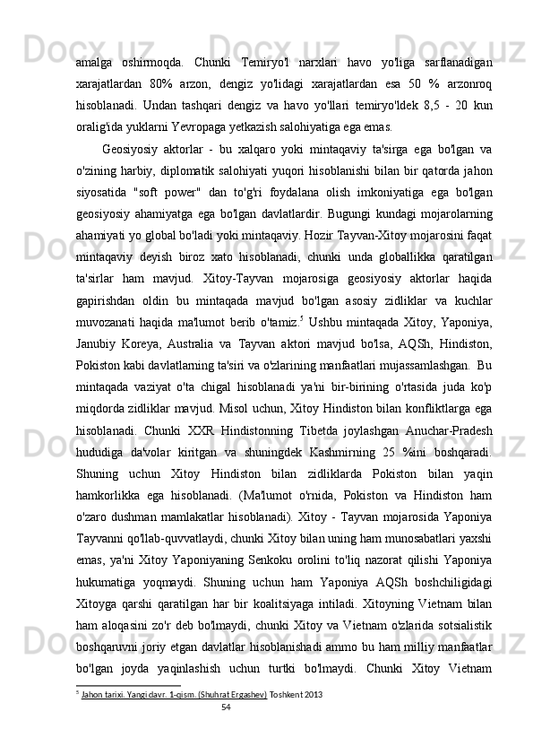 54amalga   oshirmoqda.   Chunki   Temiryo'l   narxlari   havo   yo'liga   sarflanadigan
xarajatlardan   80%   arzon,   dengiz   yo'lidagi   xarajatlardan   esa   50   %   arzonroq
hisoblanadi.   Undan   tashqari   dengiz   va   havo   yo'llari   temiryo'ldek   8,5   -   20   kun
oralig'ida yuklarni Yevropaga yetkazish salohiyatiga ega emas.
Geosiyosiy   aktorlar   -   bu   xalqaro   yoki   mintaqaviy   ta'sirga   ega   bo'lgan   va
o'zining  harbiy,  diplomatik  salohiyati   yuqori  hisoblanishi  bilan  bir   qatorda   jahon
siyosatida   "soft   power"   dan   to'g'ri   foydalana   olish   imkoniyatiga   ega   bo'lgan
geosiyosiy   ahamiyatga   ega   bo'lgan   davlatlardir.   Bugungi   kundagi   mojarolarning
ahamiyati yo global bo'ladi yoki mintaqaviy. Hozir Tayvan-Xitoy mojarosini faqat
mintaqaviy   deyish   biroz   xato   hisoblanadi,   chunki   unda   globallikka   qaratilgan
ta'sirlar   ham   mavjud.   Xitoy-Tayvan   mojarosiga   geosiyosiy   aktorlar   haqida
gapirishdan   oldin   bu   mintaqada   mavjud   bo'lgan   asosiy   zidliklar   va   kuchlar
muvozanati   haqida   ma'lumot   berib   o'tamiz. 5
  Ushbu   mintaqada   Xitoy,   Yaponiya,
Janubiy   Koreya,   Australia   va   Tayvan   aktori   mavjud   bo'lsa,   AQSh,   Hindiston,
Pokiston kabi davlatlarning ta'siri va o'zlarining manfaatlari mujassamlashgan.  Bu
mintaqada   vaziyat   o'ta   chigal   hisoblanadi   ya'ni   bir-birining   o'rtasida   juda   ko'p
miqdorda zidliklar mavjud. Misol uchun, Xitoy Hindiston bilan konfliktlarga ega
hisoblanadi.   Chunki   XXR   Hindistonning   Tibetda   joylashgan   Anuchar-Pradesh
hududiga   da'volar   kiritgan   va   shuningdek   Kashmirning   25   %ini   boshqaradi.
Shuning   uchun   Xitoy   Hindiston   bilan   zidliklarda   Pokiston   bilan   yaqin
hamkorlikka   ega   hisoblanadi.   (Ma'lumot   o'rnida,   Pokiston   va   Hindiston   ham
o'zaro   dushman   mamlakatlar   hisoblanadi).   Xitoy   -   Tayvan   mojarosida   Yaponiya
Tayvanni qo'llab-quvvatlaydi, chunki Xitoy bilan uning ham munosabatlari yaxshi
emas,   ya'ni   Xitoy   Yaponiyaning   Senkoku   orolini   to'liq   nazorat   qilishi   Yaponiya
hukumatiga   yoqmaydi.   Shuning   uchun   ham   Yaponiya   AQSh   boshchiligidagi
Xitoyga   qarshi   qaratilgan   har   bir   koalitsiyaga   intiladi.   Xitoyning   Vietnam   bilan
ham   aloqasini   zo'r   deb   bo'lmaydi,   chunki   Xitoy   va   Vietnam   o'zlarida   sotsialistik
boshqaruvni joriy etgan davlatlar hisoblanishadi  ammo bu ham  milliy manfaatlar
bo'lgan   joyda   yaqinlashish   uchun   turtki   bo'lmaydi.   Chunki   Xitoy   Vietnam
5
  Jahon tarixi. Yangi davr. 1-qism. (Shuhrat Ergashev)  Toshkent 2013 