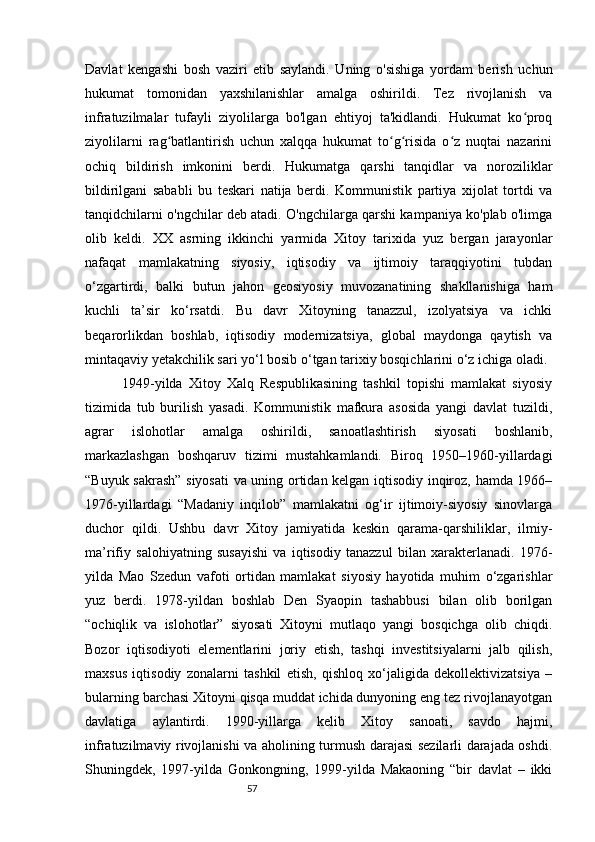 57Davlat   kengashi   bosh   vaziri   etib   saylandi.   Uning   o'sishiga   yordam   berish   uchun
hukumat   tomonidan   yaxshilanishlar   amalga   oshirildi.   Tez   rivojlanish   va
infratuzilmalar   tufayli   ziyolilarga   bo'lgan   ehtiyoj   ta'kidlandi.   Hukumat   ko proqʻ
ziyolilarni   rag batlantirish   uchun   xalqqa   hukumat   to g risida   o z   nuqtai   nazarini	
ʻ ʻ ʻ ʻ
ochiq   bildirish   imkonini   berdi.   Hukumatga   qarshi   tanqidlar   va   noroziliklar
bildirilgani   sababli   bu   teskari   natija   berdi.   Kommunistik   partiya   xijolat   tortdi   va
tanqidchilarni o'ngchilar deb atadi. O'ngchilarga qarshi kampaniya ko'plab o'limga
olib   keldi.   XX   asrning   ikkinchi   yarmida   Xitoy   tarixida   yuz   bergan   jarayonlar
nafaqat   mamlakatning   siyosiy,   iqtisodiy   va   ijtimoiy   taraqqiyotini   tubdan
o‘zgartirdi,   balki   butun   jahon   geosiyosiy   muvozanatining   shakllanishiga   ham
kuchli   ta’sir   ko‘rsatdi.   Bu   davr   Xitoyning   tanazzul,   izolyatsiya   va   ichki
beqarorlikdan   boshlab,   iqtisodiy   modernizatsiya,   global   maydonga   qaytish   va
mintaqaviy yetakchilik sari yo‘l bosib o‘tgan tarixiy bosqichlarini o‘z ichiga oladi.
            1949-yilda   Xitoy   Xalq   Respublikasining   tashkil   topishi   mamlakat   siyosiy
tizimida   tub   burilish   yasadi.   Kommunistik   mafkura   asosida   yangi   davlat   tuzildi,
agrar   islohotlar   amalga   oshirildi,   sanoatlashtirish   siyosati   boshlanib,
markazlashgan   boshqaruv   tizimi   mustahkamlandi.   Biroq   1950–1960-yillardagi
“Buyuk sakrash” siyosati  va uning ortidan kelgan iqtisodiy inqiroz, hamda 1966–
1976-yillardagi   “Madaniy   inqilob”   mamlakatni   og‘ir   ijtimoiy-siyosiy   sinovlarga
duchor   qildi.   Ushbu   davr   Xitoy   jamiyatida   keskin   qarama-qarshiliklar,   ilmiy-
ma’rifiy   salohiyatning   susayishi   va   iqtisodiy   tanazzul   bilan   xarakterlanadi.   1976-
yilda   Mao   Szedun   vafoti   ortidan   mamlakat   siyosiy   hayotida   muhim   o‘zgarishlar
yuz   berdi.   1978-yildan   boshlab   Den   Syaopin   tashabbusi   bilan   olib   borilgan
“ochiqlik   va   islohotlar”   siyosati   Xitoyni   mutlaqo   yangi   bosqichga   olib   chiqdi.
Bozor   iqtisodiyoti   elementlarini   joriy   etish,   tashqi   investitsiyalarni   jalb   qilish,
maxsus   iqtisodiy   zonalarni   tashkil   etish,   qishloq   xo‘jaligida   dekollektivizatsiya   –
bularning barchasi Xitoyni qisqa muddat ichida dunyoning eng tez rivojlanayotgan
davlatiga   aylantirdi.   1990-yillarga   kelib   Xitoy   sanoati,   savdo   hajmi,
infratuzilmaviy rivojlanishi va aholining turmush darajasi sezilarli darajada oshdi.
Shuningdek,   1997-yilda   Gonkongning,   1999-yilda   Makaoning   “bir   davlat   –   ikki 