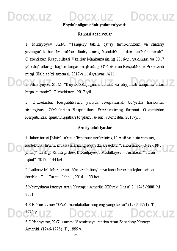 59Foydalanilgan adabiyotlar ro‘yxati :
Rahbari adabiyotlar
1.   Mirziyoyev   Sh.M.   “Tanqidiy   tahlil,   qat’iy   tartib-intizom   va   shaxsiy
javobgarlik   har   bir   rahhar   faoliyatining   kundalik   qoidasi   bo‘lishi   kerak”.
O‘zbekiston  Respublikasi Vazirlar  Mahkamasining 2016-yil yakunlari  va 2017
yil istiqbollariga bag‘isiilangan majlisidagi O‘zbekiston Respublikasi Prezidenti
nutqi. Xalq so‘zi gazetasi, 2017-yil 16-yanvar, №11.
2.   Mirziyoyev   Sh.M.   “Buyuk   kelajaginiizni   mard   va   oliyjanob   xalqimiz   bilan
birga quramiz”. O‘zbekiston, 2017-yil.
3.   O‘zbekiston   Respublikasini   yanada   rivojlantirish   bo‘yicha   harakatlar
strategiyasi.   O‘zbekiston   Respublikasi   Prezidentining   farmoni.   O‘zbekiston
Respublikasi qonun hujjatlari to‘plami, 6-son, 70-modda. 2017-yil.
Asosiy adabiyotlar
1. Jahon tarixi [Matn]: o‘rta ta’lim muassasalarining 10-sinfi va o‘rta maxsus, 
kasb-hunar ta’limi muassasalarining o‘quvchilari uchun “Jahon tarixi (1918-1991 
yillar)” darsligi  /Sh.Ergashev, B.Xodjayev, J.Abdullayev. –Toshkent: “Turon-
Iqbol”. 2017. -144 bet.
2 .  Lafasov M. Jahon tarixi: Akademik liseylar va kasb-hunar kollejlari uchun 
darslik. –T.: “Turon - Iqbol”, 2016. -400 bet.
3. Noveyshaya istoriya stran Yevrop i  i Ameriki  XX  vek. Chast’ 2 (1945-2000) M., 
2001.
4. Z.R.Nuriddinov “G‘arb mamlakatlarining eng yangi tarixi” (1939-1971). T., 
1976 y.
5.G.Hidoyatov, X. G‘ ulomov. Vsemirnaya istoriya stran Zapadnoy Yevropi i 
Ameriki. (1946-1995). T. ,  1999 y. 