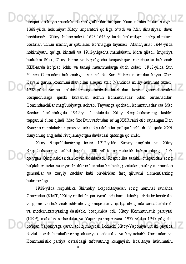 8bosqinidan keyin mamlakatda mo‘g‘ullardan bo‘lgan Yuan sulolasi  hukm surgan.
1368-yilda   hokimiyat   Xitoy   imperatori   qo‘liga   o‘tadi   va   Min   dinastiyasi   davri
boshlanadi.   Xitoy   hukmronlari   1628-1645-yillarda   ko‘tarilgan   qo‘zg‘olonlarni
bostirish   uchun   manchjur   qabilalari   ko‘magiga   tayanadi.   Manchjurlar   1644-yilda
hokimiyatni   qo‘lga   kiritadi   va   1912-yilgacha   mamlakatni   idora   qiladi.   Imperiya
hududini   Sibir,   Oltoy,   Pomir   va   Nepalgacha   kengaytirgan   manchjurlar   hukumati
XIX-asrda   ko‘plab   ichki   va   tashqi   muammolarga   duch   keladi.   1912-yilda   Sun
Yatsen   Gomindan   hukumatiga   asos   soladi.   Sun   Yatsen   o‘limidan   keyin   Chan
Kayshi   guruhi   kommunistlar   bilan   aloqani   uzib   Nankinda   milliy   hukumat   tuzadi.
1938-yilda   yapon   qo‘shinlarining   bostirib   kirishidan   keyin   gomindanchilar
bosqinchilarga   qarshi   kurashish   uchun   kommunistlar   bilan   birlashadilar.
Gomindanchilar mag‘lubiyatga uchrab, Tayvanga qochadi, kommunistlar esa Mao
Szedun   boshchiligida   1949-yil   1-oktabrda   Xitoy   Respublikasining   tashkil
topganini e’lon qiladi. Mao Sze Dun vafotidan so‘ng XXR raisi etib saylangan Den
Syaopin mamlakatni siyosiy va iqtisodiy islohotlar yo‘liga boshladi. Natijada XXR
dunyoning eng jadal rivojlanayotgan davlatlari qatoriga qo‘shildi.
Xitoy   Respublikasining   tarixi   1912-yilda   Sinxay   inqilobi   va   Xitoy
Respublikasining   tashkil   topishi   2000   yillik   imperatorlik   hukmronligiga   chek
qo ygan   Qing   sulolasidan   keyin   boshlanadi.   Respublika   tashkil   etilganidan   so'ngʻ
ko'plab sinovlar va qiyinchiliklarni   boshdan kechirdi,  jumladan, harbiy qo'mondon
generallar   va   xorijiy   kuchlar   kabi   bir-biridan   farq   qiluvchi   elementlarning
hukmronligi.
1928-yilda   respublika   Shimoliy   ekspeditsiyadan   so'ng   nominal   ravishda
Gomindan (KMT; "Xitoy millatchi partiyasi" deb ham ataladi) ostida birlashtirildi
va gomindan hukumati ishtirokidagi mojarolarda qo'lga olinganda sanoatlashtirish
va   modernizatsiyaning   dastlabki   bosqichida   edi.   Xitoy   Kommunistik   partiyasi
(KKP),   mahalliy   sarkardalar   va   Yaponiya   imperiyasi.   1937-yildan   1945-yilgacha
bo'lgan Yaponiyaga qarshi to'liq miqyosli Ikkinchi Xitoy-Yaponiya urushi paytida
davlat   qurish   harakatlarining   aksariyati   to'xtatildi   va   keyinchalik   Gomindan   va
Kommunistik   partiya   o'rtasidagi   tafovutning   kengayishi   koalitsiya   hukumatini 
