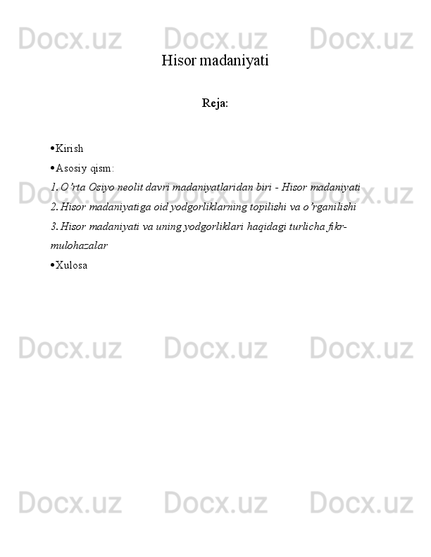 Hisor madaniyati
   
Reja:
 Kirish
 Asosiy qism:
1. O’rta Osiyo neolit davri madaniyatlaridan biri - Hisor madaniyati
2. Hisor madaniyatiga oid yodgorliklarning topilishi va o’rganilishi 
3. Hisor madaniyati va uning yodgorliklari haqidagi turlicha fikr- 
mulohazalar 
 Xulosa 