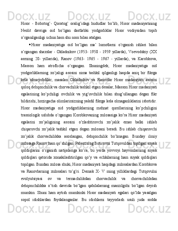 Hisor   -   Bobotog’-   Qoratog’   oralig’idagi   hududlar   bo’lib,   Hisor   madaniyatining
Neolit   davriga   oid   bo’lgan   dastlabki   yodgorliklar   Hisor   vodiysidan   topib
o’rganilganligi uchun ham shu nom bilan atalgan. 
 Hisor   madaniyatiga   oid   bo’lgan   ma’   lumotlarni   o’rganish   ishlari   bilan
o’rgangan   shaxslar   -   Okladnikov   (1953-   1958   -   1959   yillarda),   Voevodskiy   (XX
asrning   20-   yillarida),   Ranov   (1963-   1965   -   1967   -   yillarda),   va   Karobkova,
Masson   ham   atroflicha   o’rgangan.   Shuningdek,   Hisor   madaniyatiga   oid
yodgorliklarning   xo’jaligi   asosini   nima   tashkil   qilganligi   haqida   aniq   bir   fikrga
kela   olmayobdilar,   masalan   Okladnikov   va   Ranovlar   Hisor   madaniyati   asosini
qoloq dehqonchilik va chorvachilik tashkil etgan desalar, Masson Hisor madaniyati
egalarining   ko’pchiligi   ovchilik   va   yig’uvchilik   bilan   shug’ullangan   degan   fikr
bildirishi, hozirgacha olimlarimizning yakdil fikrga kela olmaganliklarini isbotidir.
Hisor   madaniyatiga   oid   yodgorliklarning   mehnat   qurollarining   ko’pchiligini
trassiologik uslubda o’rgangan Korobkovaning xulosasiga ko’ra Hisor madaniyati
egalarini   xo’jaligining   asosini   o’zlashtiruvchi   xo’jalik   emas   balki   ishlab
chiqaruvchi   xo jalik   tashkil   etgan   degan   xulosani   beradi.   Bu   ishlab   chiqaruvchiʻ
xo’jalik   chorvachilikka   asoslangan,   dehqonchilik   bo’lmagan.   Bunday   ilmiy
xulosaga Ranov ham qo’shilgan. Paleozolog Botirovni Tutqovuldan topilgan suyak
qoldiqlarini   o’rganish   natijalariga   ko’ra,   bu   yerda   yovvoyi   hayvonlarning   suyak
qoldiqlari   qatorida   xonakilashtirilgan   qo’y   va   echkilarning   ham   suyak   qoldiqlari
topilgan. Bundan xulosa shuki, Hisor madaniyati haqidagi xulosalardan Korobkova
va   Ranovlarning   xulosalari   to’g’ri.   Demak   X-   V   ming   yilliklardagi   Tutqovulni
evolyutsiyasi   ov   va   termachilikdan   chorvachilik   va   chorvachilikdan
dehqonchilikka   o’tish   davrida   bo’lgan   qabilalarning   manzilgohi   bo’lgan   deyish
mumkin.   Shuni   ham   aytish   mumkinki   Hisor   madaniyati   egalari   qo’lda   yasalgan
sopol   idishlardan   foydalanganlar.   Bu   idishlarni   tayyorlash   usuli   juda   sodda 