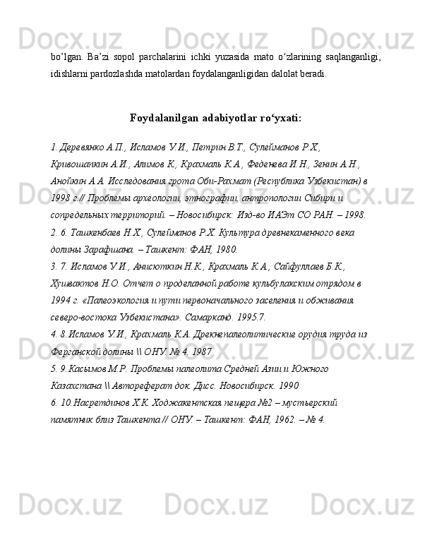 bo’lgan.   Ba’zi   sopol   parchalarini   ichki   yuzasida   mato   o zlarining   saqlanganligi,ʻ
idishlarni pardozlashda matolardan foydalanganligidan dalolat beradi. 
Foydalanilgan adabiyotlar ro yxati:	
ʻ
1. Деревянко А.П., Исламов У.И., Петрин В.Т., Сулейманов Р.Х., 
Кривошапкин А.И., Алимов К., Крахмаль К.А., Феденева И.Н., Зенин А.Н., 
Анойкин А.А. Исследования грота Оби-Рахмат (Республика Узбекистан) в 
1998 г.// Проблемы археологии, этнографии, антропологии Сибири и 
сопредельных территорий. – Новосибирск: Изд-во ИАЭт СО РАН. – 1998. 
2. 6. Ташкенбаев Н.Х., Сулейманов Р.Х. Культура древнекаменного века 
долины Зарафшана. – Ташкент: ФАН, 1980.
3. 7. Исламов У.И., Анисюткин Н.К., Крахмаль К.А., Сайфуллаев Б.К., 
Хушвактов Н.О. Отчет о проделанной работе кульбулакским отрядом в 
1994 г. «Палеоэкология и пути первоначального заселения и обживания 
северо-востока Узбекистана».  Самарканд. 1995.7.
4. 8.Исламов У.И., Крахмаль К.А. Дрекнепалеолитические орудия труда из 
Ферганской долины \\ ОНУ.  № 4. 1987
5. 9.Касымов М.Р. Проблемы палеолита Средней Азии и Южного 
Казахстана \\ Автореферат док.  Дисс. Новосибирск. 1990
6. 10.Насретдинов Х.К. Ходжакентская пещера №2 – мустьерский 
памятник близ Ташкента // ОНУ. – Ташкент: ФАН, 1962. – № 4. 