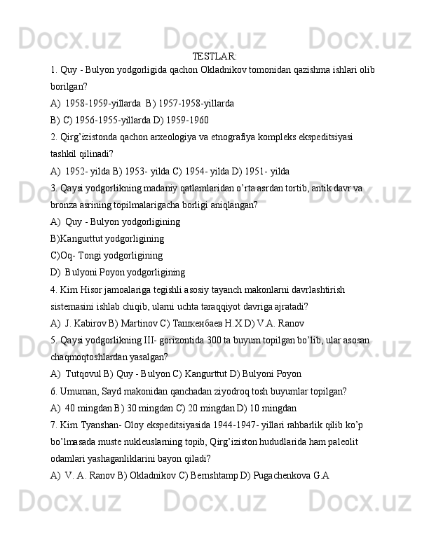 TESTLAR:
1. Quy - Bulyon yodgorligida qachon Okladnikov tomonidan qazishma ishlari olib 
borilgan?
A) 1958-1959-yillarda  B) 1957-1958-yillarda 
B)  C) 1956-1955-yillarda D) 1959-1960
2. Qirg’izistonda qachon arxeologiya va etnografiya kompleks ekspeditsiyasi 
tashkil qilinadi?
A) 1952- yilda B) 1953- yilda C) 1954- yilda D) 1951- yilda
3. Qaysi yodgorlikning madaniy qatlamlaridan o’rta asrdan tortib, antik davr va 
bronza asrining topilmalarigacha borligi aniqlangan?
A) Quy - Bulyon yodgorligining 
B) Kangurttut yodgorligining 
C) Oq- Tongi yodgorligining
D) Bulyoni Poyon yodgorligining
4. Kim Hisor jamoalariga tegishli asosiy tayanch makonlarni davrlashtirish 
sistemasini ishlab chiqib, ularni uchta taraqqiyot davriga ajratadi? 
A) J. Kabirov B) Martinov C) Ташкенбаев Н.Х D) V.A. Ranov
5. Qaysi yodgorlikning III- gorizontida 300 ta buyum topilgan bo’lib, ular asosan 
chaqmoqtoshlardan yasalgan?
A) Tutqovul B) Quy - Bulyon C) Kangurttut D) Bulyoni Poyon
6. Umuman, Sayd makonidan qanchadan ziyodroq tosh buyumlar topilgan?
A) 40 mingdan B) 30 mingdan C) 20 mingdan D) 10 mingdan
7. Kim Tyanshan- Oloy ekspeditsiyasida 1944-1947- yillari rahbarlik qilib ko’p 
bo’lmasada muste nukleuslarning topib, Qirg’iziston hududlarida ham paleolit 
odamlari yashaganliklarini bayon qiladi?
A) V. A. Ranov B) Okladnikov C) Bernshtamp D) Pugachenkova G.A  