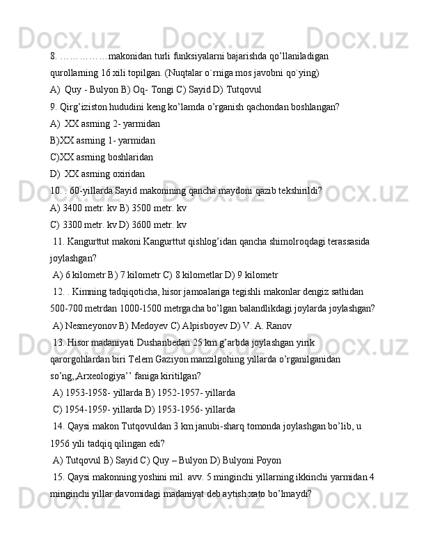 8. ……………makonidan turli funksiyalarni bajarishda qo’llaniladigan 
qurollarning 16 xili topilgan. (Nuqtalar o`rniga mos javobni qo`ying)
A) Quy - Bulyon B) Oq- Tongi C) Sayid D) Tutqovul
9. Qirg’iziston hududini keng ko’lamda o’rganish qachondan boshlangan? 
A) XX asrning 2- yarmidan 
B) XX asrning 1- yarmidan 
C) XX asrning boshlaridan
D) XX asrning oxiridan
10. . 60-yillarda Sayid makonining qancha maydoni qazib tekshirildi?
A) 3400 metr. kv B) 3500 metr. kv 
C) 3300 metr. kv D) 3600 metr. kv 
 11. Kangurttut makoni Kangurttut qishlog’idan qancha shimolroqdagi terassasida 
joylashgan?
 A) 6 kilometr B) 7 kilometr C) 8 kilometlar D) 9 kilometr 
 12. . Kimning tadqiqoticha, hisor jamoalariga tegishli makonlar dengiz sathidan 
500-700 metrdan 1000-1500 metrgacha bo’lgan balandlikdagi joylarda joylashgan?
 A) Nesmeyonov B) Medoyev C) Alpisboyev D) V. A. Ranov 
 13. Hisor madaniyati Dushanbedan 25 km g’arbda joylashgan yirik 
qarorgohlardan biri Telem Gaziyon manzilgohing yillarda o’rganilganidan 
so’ng,,Arxeologiya’’ faniga kiritilgan?
 A) 1953-1958- yillarda B) 1952-1957- yillarda 
 C) 1954-1959- yillarda D) 1953-1956- yillarda 
 14. Qaysi makon Tutqovuldan 3 km janubi-sharq tomonda joylashgan bo’lib, u 
1956 yili tadqiq qilingan edi?
 A) Tutqovul B) Sayid C) Quy – Bulyon D) Bulyoni Poyon
 15. Qaysi makonning yoshini mil. avv. 5 minginchi yillarning ikkinchi yarmidan 4
minginchi yillar davomidagi madaniyat deb aytish xato bo’lmaydi?  