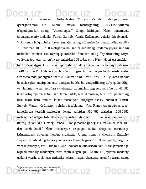   Hisor   madaniyati   Dushanbedan   25   km   g’arbda   joylashgan   yirik
qarorgohlardan   biri   Telem   Gaziyon   manzilgohing   1953-1958-yillarda
o’rganilganidan   so’ng,   “Arxeologiya’’   faniga   kiritilgan.   Hisor   madaniyati
tarqalgan asosiy hududlar Yaxsu, Surxob, Vaxsh, Kafirnigon vohalari hisoblanadi.
V.A. Ranov tadqiqoticha, hisor jamoalariga tegishli makonlar dengiz sathidan 500-
700 metrdan  1000-1500  metrgacha  bo’lgan balandlikdagi  joylarda joylashga. 1
  Bu
makonlar   barchasi   soz   tuproq   qatlamlidir.   Shundan   so’ng   Tojikistonning   daryo
vodiylari tog’ oldi va tog’lik rayonlaridan 200 tadan ortiq Neolit davri qarorgohlari
topib   o’rganilgan.   Hisor   neolit   jamoalari   moddiy   madaniyatini   tadqiqot   ishlarini
1948   yili   A.P.   Okladnikov   boshlab   bergan   bo’lsa,   keyinchalik   madaniyatni
atroflicha tadqiqot etgan olim V.A. Ranov bo’ldi. 1963-1965-1967- yillarda Ranov
boshchiligida   tadqiqotlar   olib   borilgan   bo’lib,   bu   yodgorlikning   ko’p   qatlamliligi
va ularning mehnat qurollari va ularning chiqindilarining soni jami bo’lib, 40 000
tadan ortiq topilmalar topilgan. Shuningdek, A.G. Amosova, A.X. Yusupovlarning
izlanishlari   ham   muhim.   Hisor   madaniyati   tarqalgan   asosiy   hududlar   Yaxsu,
Surxob,   Vaxsh,   Kofirnixon   vohalari   hisoblanadi.   V.A.   Ranov   tadqiqoticha,   hisor
jamoalariga   tegishli   makonlar   dengiz   sathidan   500-700   metrdan   1000-1500
metrgacha   bo’lgan   balandlikdagi   joylarda   joylashgan.   Bu   makonlar   barchasi   soz
tuproq   qatlamlidir.   Hozirgi   kunda   Hisor   jamoalariga   tegishli   makonlar   soni   100
dan   oshib   ketdi. 2
  Hisor   madaniyati   tarqalgan   xudud   chegarasi   masalasiga
kelganimizda   quyidagi   holatni   kuzatamiz:   Uning   shimoliy   chegarasi   Shimoliy
Tojikiston baland tog’liklari yon daralari bilan chegaradosh. Shuningdek, Farg’ona
vohasi janubiy qismi, Issiqko’l, Cho’l vohasi hududlaridan ham Hisor jamoalariga
tegishli   moddiy   madaniyat   izlari   topib   o’rganilgan.   Lekin,   bu   joylarda   madaniy
qatlami yaxshi saqlangan makonlar uchratilmagan, faqatgina tasodifiy xarakterdagi
1
 Egamberdiyeva, Arxeologiya’’ (Toshkent 2011)
2
 Martinov,, Arxeologiya  SSSR ‘’ ( 1973 ) 