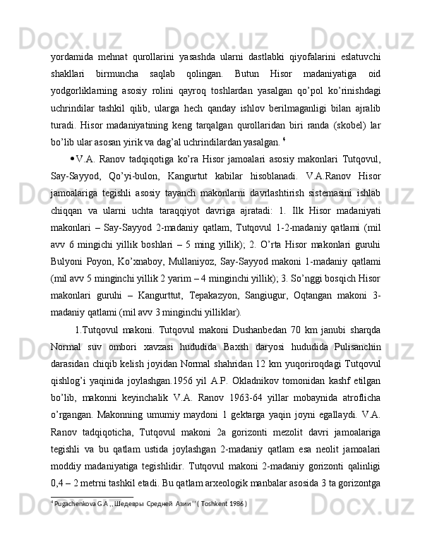 yordamida   mehnat   qurollarini   yasashda   ularni   dastlabki   qiyofalarini   eslatuvchi
shakllari   birmuncha   saqlab   qolingan.   Butun   Hisor   madaniyatiga   oid
yodgorliklarning   asosiy   rolini   qayroq   toshlardan   yasalgan   qo’pol   ko’rinishdagi
uchrindilar   tashkil   qilib,   ularga   hech   qanday   ishlov   berilmaganligi   bilan   ajralib
turadi.   Hisor   madaniyatining   keng   tarqalgan   qurollaridan   biri   randa   (skobel)   lar
bo’lib ular asosan yirik va dag’al uchrindilardan yasalgan.  4
 
 V.A.   Ranov   tadqiqotiga   ko’ra   Hisor   jamoalari   asosiy   makonlari   Tutqovul,
Say-Sayyod,   Qo’yi-bulon,   Kangurtut   kabilar   hisoblanadi.   V.A.Ranov   Hisor
jamoalariga   tegishli   asosiy   tayanch   makonlarni   davrlashtirish   sistemasini   ishlab
chiqqan   va   ularni   uchta   taraqqiyot   davriga   ajratadi:   1.   Ilk   Hisor   madaniyati
makonlari   –   Say-Sayyod   2-madaniy   qatlam,   Tutqovul   1-2-madaniy   qatlami   (mil
avv   6   mingichi   yillik   boshlari   –   5   ming   yillik);   2.   O’rta   Hisor   makonlari   guruhi
Bulyoni   Poyon,   Ko’xnaboy,   Mullaniyoz,   Say-Sayyod   makoni   1-madaniy   qatlami
(mil avv 5 minginchi yillik 2 yarim – 4 minginchi yillik); 3. So’nggi bosqich Hisor
makonlari   guruhi   –   Kangurttut,   Tepakazyon,   Sangiugur,   Oqtangan   makoni   3-
madaniy qatlami (mil avv 3 minginchi yilliklar).
  1.Tutqovul   makoni.   Tutqovul   makoni   Dushanbedan   70   km   janubi   sharqda
Normal   suv   ombori   xavzasi   hududida   Baxsh   daryosi   hududida   Pulisanchin
darasidan chiqib kelish  joyidan Normal  shahridan  12 km  yuqoriroqdagi  Tutqovul
qishlog’i   yaqinida   joylashgan.1956   yil   A.P.   Okladnikov   tomonidan   kashf   etilgan
bo’lib,   makonni   keyinchalik   V.A.   Ranov   1963-64   yillar   mobaynida   atroflicha
o’rgangan.   Makonning   umumiy   maydoni   1   gektarga   yaqin   joyni   egallaydi.   V.A.
Ranov   tadqiqoticha,   Tutqovul   makoni   2a   gorizonti   mezolit   davri   jamoalariga
tegishli   va   bu   qatlam   ustida   joylashgan   2-madaniy   qatlam   esa   neolit   jamoalari
moddiy   madaniyatiga   tegishlidir.   Tutqovul   makoni   2-madaniy   gorizonti   qalinligi
0,4 – 2 metrni tashkil etadi. Bu qatlam arxeologik manbalar asosida 3 ta gorizontga
4
  Pugachenkova   G . A  ,, Шедевры  Средней  Азии ‘’ (  Toshkent  1986 ) 