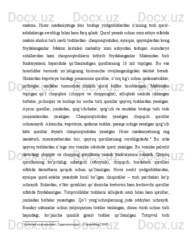 makoni,   Hisor   madaniyatiga   doir   boshqa   yodgorliklardan   o’zining   tosh   qurol-
aslahalariga serobligi bilan ham farq qiladi. Qurol yasash uchun xom ashyo sifatida
makon aholisi turli navli toshlardan- chaqmoqtoshdan, ayniqsa, qayroqlardan keng
foydalanganlar.   Makon   kishilari   mahalliy   xom   ashyodan   tashqari   Amudaryo
sohillaridan   ham   chaqmoqtoshlarni   keltirib   foydalanganlar.   Makondan   turli
funksiyalarni   bajarishda   qo’llaniladigan   qurollarning   16   xili   topilgan.   Bu   esa
hisorliklar   turmush   xo’jaligining   birmuncha   rivojlanganligidan   dalolat   beradi.
Shulardan trapetsiya turidagi ponasimon qurollar, o’roq tig’i uchun qadamatoshlar,
pichoqlar,   randalar   turmushda   muhim   qurol   turlari   hisoblangan.   Makondan
topilgan   qo’l   chopqilari   (chopper   va   choppinglar),   silliqlash   usulida   ishlangan
boltalar,   pichoqlar   va   boshqa   bir   necha   turli   qurollar   qayroq   toshlardan   yasalgan.
Ayrim   qurollar,   jumladan,   qirg’ichchalar,   qirg’ich   va   randalar   boshqa   turli   tosh
jimjimalaridan   yasalgan.   Chaqmoqtoshdan   yasalgan   chopqich   qurollar
uchramaydi. Aksincha, trapetsiya, qadama toshlar, paraqa uchiga yasalgan qirg’ich
kabi   qurollar   deyarli   chaqmoqtoshdan   yasalgan.   Hisor   madaniyatining   eng
xarakterli   xususiyatlaridan   biri,   qayroq   qurollarining   serobligidadir. 6
  Bu   erda
qayroq toshlardan o’ziga xos texnika uslubida qurol yasalgan. Bu texnika paleolit
davridagi   chopper   va   chopping   qurollarini   yasash   traditsiyasini   eslatadi.   Qayroq
qurollarning   ko’pchiligi   ushatgich   (otboynik),   chopqich,   burdalash   qurollari
sifatida   daraxtlarni   qirqish   uchun   qo’llanilgan.   Hisor   neolit   yodgorliklaridan,
ayniqsa   qurol-aslaha   yasashda   hosil   bo’lgan   chiqindilar   –   tosh   parchalari   ko’p
uchraydi. Bulardan, o’tkir qirralilari qo’shimcha kertuvsiz ham kechuvchi qurollar
sifatida foydalanilgan. Tutqovulliklar toshlarni silliqlash usuli  bilan ham qurollar,
jumladan   boltalar   yasashgan.   Qo’l   yorg’uchoqlarining   juda   oddiylari   uchraydi.
Bunday   uskunalar   uchun   yalpoqsimon   toshlar   tanlangan,   donni   ezish   uchun   turli
hajmdagi,   ko’pincha   qumlik   granit   toshlar   qo’llanilgan.   Tutqovul   tosh
6
 Археологи расказывают, Таджикгосиздат , - Сталинабад ( 1959 ) 