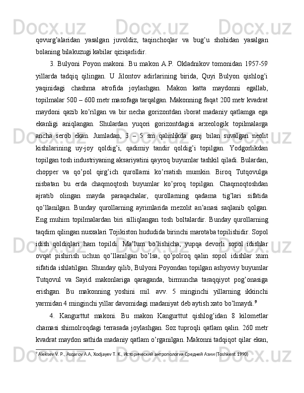 qovurg’alaridan   yasalgan   juvoldiz,   taqinchoqlar   va   bug’u   shohidan   yasalgan
bolaning bilakuzugi kabilar qiziqarlidir.
3.   Bulyoni   Poyon   makoni.   Bu   makon   A.P.   Okladnikov   tomonidan   1957-59
yillarda   tadqiq   qilingan.   U   Jilontov   adirlarining   birida,   Quyi   Bulyon   qishlog’i
yaqinidagi   chashma   atrofida   joylashgan.   Makon   katta   maydonni   egallab,
topilmalar 500 – 600 metr masofaga tarqalgan. Makonning faqat 200 metr kvadrat
maydoni   qazib   ko’rilgan   va   bir   necha   gorizontdan   iborat   madaniy   qatlamga   ega
ekanligi   aniqlangan.   Shulardan   yuqori   gorizontdagisi   arxeologik   topilmalarga
ancha   serob   ekan.   Jumladan,   3   –   5   sm   qalinlikda   ganj   bilan   suvalgan   neolit
kishilarining   uy-joy   qoldig’i,   qadimiy   tandir   qoldig’i   topilgan.   Yodgorlikdan
topilgan tosh industriyaning aksariyatini qayroq buyumlar tashkil qiladi. Bulardan,
chopper   va   qo’pol   qirg’ich   qurollarni   ko’rsatish   mumkin.   Biroq   Tutqovulga
nisbatan   bu   erda   chaqmoqtosh   buyumlar   ko’proq   topilgan.   Chaqmoqtoshdan
ajratib   olingan   mayda   paraqachalar,   qurollarning   qadama   tig’lari   sifatida
qo’llanilgan.   Bunday   qurollarning   ayrimlarida   mezolit   an’anasi   saqlanib   qolgan.
Eng   muhim   topilmalardan   biri   silliqlangan   tosh   boltalardir.   Bunday   qurollarning
taqdim qilingan nusxalari Tojikiston hududida birinchi marotaba topilishidir. Sopol
idish   qoldiqlari   ham   topildi.   Ma’lum   bo’lishicha,   yupqa   devorli   sopol   idishlar
ovqat   pishirish   uchun   qo’llanilgan   bo’lsa,   qo’polroq   qalin   sopol   idishlar   xum
sifatida ishlatilgan. Shunday qilib, Bulyoni Poyondan topilgan ashyoviy buyumlar
Tutqovul   va   Sayid   makonlariga   qaraganda,   birmuncha   taraqqiyot   pog’onasiga
erishgan.   Bu   makonning   yoshini   mil.   avv.   5   minginchi   yillarning   ikkinchi
yarmidan 4 minginchi yillar davomidagi madaniyat deb aytish xato bo’lmaydi. 9
4.   Kangurttut   makoni.   Bu   makon   Kangurttut   qishlog’idan   8   kilometlar
chamasi   shimolroqdagi   terrasada   joylashgan.  Soz  tuproqli   qatlam   qalin.  260  metr
kvadrat maydon sathida madaniy qatlam o’rganilgan. Makonni tadqiqot qilar ekan,
9
  Aleksev   V .  P .,  Asqarov   A . A ,  Xodjayev   T .  K ., Исторический антропология Средней Азии (Toshkent 1990)  