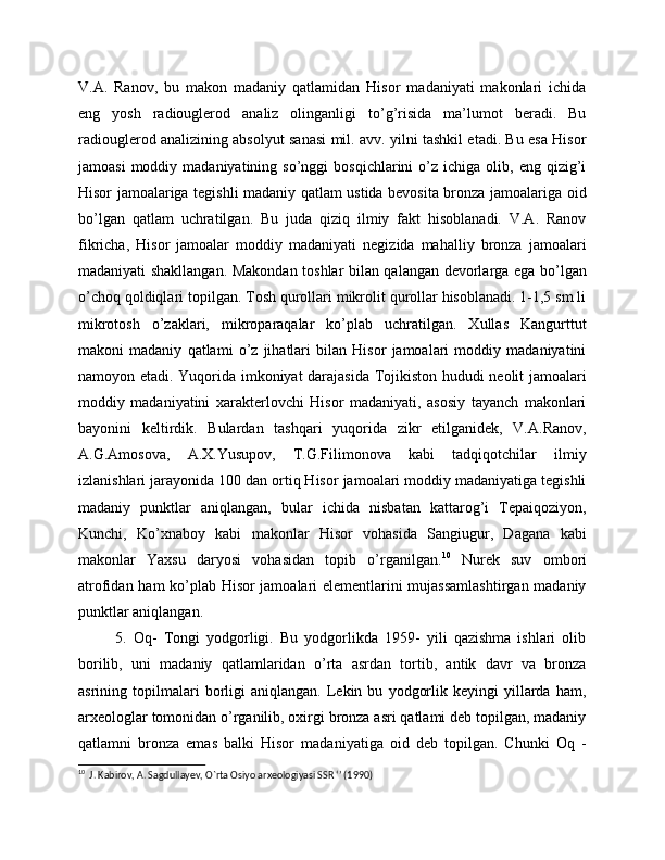 V.A.   Ranov,   bu   makon   madaniy   qatlamidan   Hisor   madaniyati   makonlari   ichida
eng   yosh   radiouglerod   analiz   olinganligi   to’g’risida   ma’lumot   beradi.   Bu
radiouglerod analizining absolyut sanasi mil. avv. yilni tashkil etadi. Bu esa Hisor
jamoasi  moddiy  madaniyatining  so’nggi  bosqichlarini  o’z  ichiga  olib,  eng  qizig’i
Hisor jamoalariga tegishli madaniy qatlam ustida bevosita bronza jamoalariga oid
bo’lgan   qatlam   uchratilgan.   Bu   juda   qiziq   ilmiy   fakt   hisoblanadi.   V.A.   Ranov
fikricha,   Hisor   jamoalar   moddiy   madaniyati   negizida   mahalliy   bronza   jamoalari
madaniyati shakllangan. Makondan toshlar bilan qalangan devorlarga ega bo’lgan
o’choq qoldiqlari topilgan. Tosh qurollari mikrolit qurollar hisoblanadi. 1-1,5 sm li
mikrotosh   o’zaklari,   mikroparaqalar   ko’plab   uchratilgan.   Xullas   Kangurttut
makoni   madaniy   qatlami   o’z   jihatlari   bilan   Hisor   jamoalari   moddiy   madaniyatini
namoyon etadi. Yuqorida imkoniyat darajasida Tojikiston hududi neolit jamoalari
moddiy   madaniyatini   xarakterlovchi   Hisor   madaniyati,   asosiy   tayanch   makonlari
bayonini   keltirdik.   Bulardan   tashqari   yuqorida   zikr   etilganidek,   V.A.Ranov,
A.G.Amosova,   A.X.Yusupov,   T.G.Filimonova   kabi   tadqiqotchilar   ilmiy
izlanishlari jarayonida 100 dan ortiq Hisor jamoalari moddiy madaniyatiga tegishli
madaniy   punktlar   aniqlangan,   bular   ichida   nisbatan   kattarog’i   Tepaiqoziyon,
Kunchi,   Ko’xnaboy   kabi   makonlar   Hisor   vohasida   Sangiugur,   Dagana   kabi
makonlar   Yaxsu   daryosi   vohasidan   topib   o’rganilgan. 10
  Nurek   suv   ombori
atrofidan ham ko’plab Hisor jamoalari elementlarini mujassamlashtirgan madaniy
punktlar aniqlangan.
  5.   Oq-   Tongi   yodgorligi.   Bu   yodgorlikda   1959-   yili   qazishma   ishlari   olib
borilib,   uni   madaniy   qatlamlaridan   o’rta   asrdan   tortib,   antik   davr   va   bronza
asrining  topilmalari   borligi   aniqlangan.   Lekin  bu   yodgorlik  keyingi   yillarda   ham,
arxeologlar tomonidan o’rganilib, oxirgi bronza asri qatlami deb topilgan, madaniy
qatlamni   bronza   emas   balki   Hisor   madaniyatiga   oid   deb   topilgan.   Chunki   Oq   -
10
  J. Kabirov, A. Sagdullayev, O`rta Osiyo arxeologiyasi SSR ‘’ (1990)  