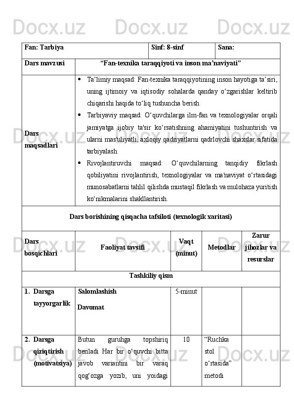 Fan:  Tarbiya Sinf:  8-sinf Sana:
Dars mavzusi “ Fan-texnika taraqqiyoti va inson ma naviyatiʼ ” 
Dars  
maqsad lar i    Ta’limiy maqsad: Fan-texnika taraqqiyotining inson hayotiga ta’siri,
uning   ijtimoiy   va   iqtisodiy   sohalarda   qanday   o‘zgarishlar   keltirib
chiqarishi haqida to‘liq tushuncha berish.
 Tarbiyaviy maqsad:   O‘quvchilarga ilm-fan va  texnologiyalar  orqali
jamiyatga   ijobiy   ta'sir   ko‘rsatishning   ahamiyatini   tushuntirish   va
ularni mas'uliyatli, axloqiy qadriyatlarni qadrlovchi shaxslar sifatida
tarbiyalash.
 Rivojlantiruvchi   maqsad:   O‘quvchilarning   tanqidiy   fikrlash
qobiliyatini   rivojlantirish,   texnologiyalar   va   ma'naviyat   o‘rtasidagi
munosabatlarni tahlil qilishda mustaqil fikrlash va mulohaza yuritish
ko‘nikmalarini shakllantirish.
Dars borishining qisqacha tafsiloti (texnologik xaritasi)
Dars 
bosqichlari Faoliyat tavsifi Vaqt
(minut) Metodlar Zarur
jihozlar va
resurslar
Tashkiliy qism
1. Darsga 
tayyorgarlik Salomlashish
Davomat 5-minut
2. Darsga 
qiziqtirish 
(motivatsiya) Butun   guruhga   topshiriq
beriladi   Har   bir   o‘quvchi   bitta
javob   variantini   bir   varaq
qog‘ozga   yozib,   uni   yoidagi 1 0 “Ruchka 
stol 
o‘rtasida” 
metodi 