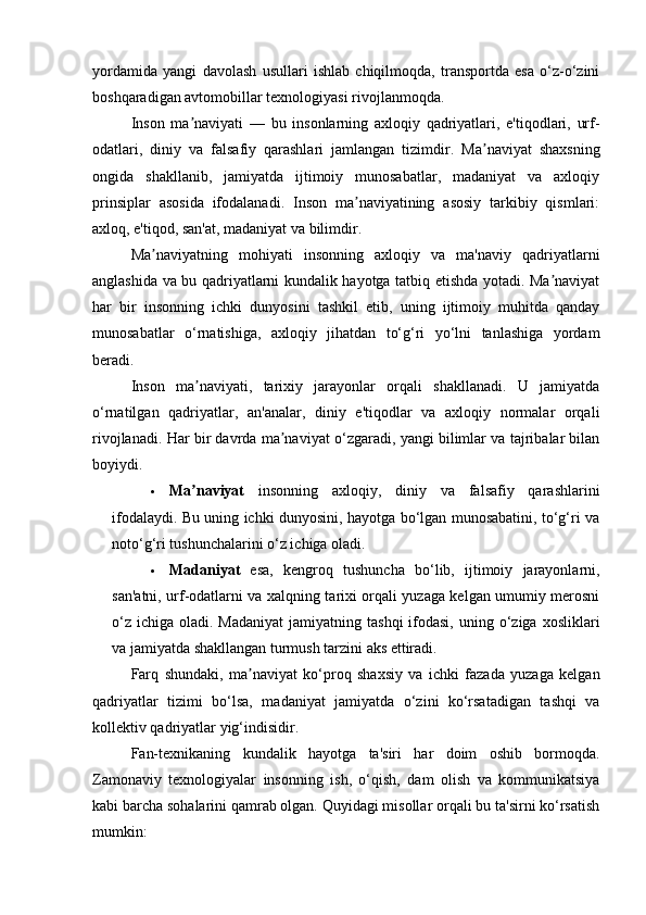 yordamida   yangi   davolash   usullari   ishlab   chiqilmoqda,   transportda   esa   o‘z-o‘zini
boshqaradigan avtomobillar texnologiyasi rivojlanmoqda.
Inson   ma naviyati   —   bu   insonlarning   axloqiy   qadriyatlari,   e'tiqodlari,   urf-ʼ
odatlari,   diniy   va   falsafiy   qarashlari   jamlangan   tizimdir.   Ma naviyat   shaxsning	
ʼ
ongida   shakllanib,   jamiyatda   ijtimoiy   munosabatlar,   madaniyat   va   axloqiy
prinsiplar   asosida   ifodalanadi.   Inson   ma naviyatining   asosiy   tarkibiy   qismlari:	
ʼ
axloq, e'tiqod, san'at, madaniyat va bilimdir.
Ma naviyatning   mohiyati   insonning   axloqiy   va   ma'naviy   qadriyatlarni	
ʼ
anglashida va bu qadriyatlarni kundalik hayotga tatbiq etishda yotadi. Ma naviyat	
ʼ
har   bir   insonning   ichki   dunyosini   tashkil   etib,   uning   ijtimoiy   muhitda   qanday
munosabatlar   o‘rnatishiga,   axloqiy   jihatdan   to‘g‘ri   yo‘lni   tanlashiga   yordam
beradi.
Inson   ma naviyati,   tarixiy   jarayonlar   orqali   shakllanadi.   U   jamiyatda	
ʼ
o‘rnatilgan   qadriyatlar,   an'analar,   diniy   e'tiqodlar   va   axloqiy   normalar   orqali
rivojlanadi. Har bir davrda ma naviyat o‘zgaradi, yangi bilimlar va tajribalar bilan	
ʼ
boyiydi.
 Ma naviyat	
ʼ   insonning   axloqiy,   diniy   va   falsafiy   qarashlarini
ifodalaydi. Bu uning ichki dunyosini, hayotga bo‘lgan munosabatini, to‘g‘ri va
noto‘g‘ri tushunchalarini o‘z ichiga oladi.
 Madaniyat   esa,   kengroq   tushuncha   bo‘lib,   ijtimoiy   jarayonlarni,
san'atni, urf-odatlarni va xalqning tarixi orqali yuzaga kelgan umumiy merosni
o‘z  ichiga  oladi. Madaniyat   jamiyatning  tashqi   ifodasi,   uning  o‘ziga xosliklari
va jamiyatda shakllangan turmush tarzini aks ettiradi.
Farq   shundaki,   ma naviyat   ko‘proq   shaxsiy   va   ichki   fazada   yuzaga   kelgan	
ʼ
qadriyatlar   tizimi   bo‘lsa,   madaniyat   jamiyatda   o‘zini   ko‘rsatadigan   tashqi   va
kollektiv qadriyatlar yig‘indisidir.
Fan-texnikaning   kundalik   hayotga   ta'siri   har   doim   oshib   bormoqda.
Zamonaviy   texnologiyalar   insonning   ish,   o‘qish,   dam   olish   va   kommunikatsiya
kabi barcha sohalarini qamrab olgan. Quyidagi misollar orqali bu ta'sirni ko‘rsatish
mumkin: 