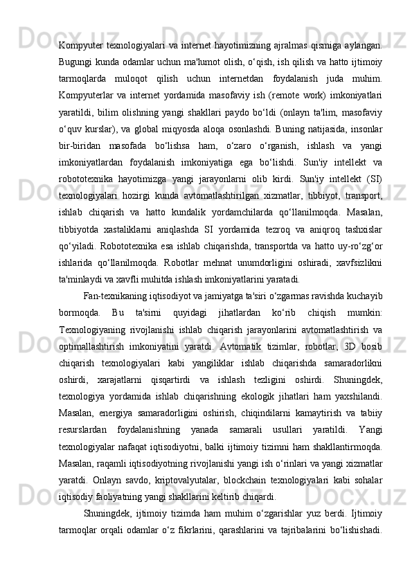 Kompyuter   texnologiyalari   va   internet   hayotimizning   ajralmas   qismiga   aylangan.
Bugungi kunda odamlar uchun ma'lumot olish, o‘qish, ish qilish va hatto ijtimoiy
tarmoqlarda   muloqot   qilish   uchun   internetdan   foydalanish   juda   muhim.
Kompyuterlar   va   internet   yordamida   masofaviy   ish   (remote   work)   imkoniyatlari
yaratildi,   bilim   olishning   yangi   shakllari   paydo   bo‘ldi   (onlayn   ta'lim,   masofaviy
o‘quv   kurslar),   va   global   miqyosda   aloqa   osonlashdi.   Buning   natijasida,   insonlar
bir-biridan   masofada   bo‘lishsa   ham,   o‘zaro   o‘rganish,   ishlash   va   yangi
imkoniyatlardan   foydalanish   imkoniyatiga   ega   bo‘lishdi.   Sun'iy   intellekt   va
robototexnika   hayotimizga   yangi   jarayonlarni   olib   kirdi.   Sun'iy   intellekt   (SI)
texnologiyalari   hozirgi   kunda   avtomatlashtirilgan   xizmatlar,   tibbiyot,   transport,
ishlab   chiqarish   va   hatto   kundalik   yordamchilarda   qo‘llanilmoqda.   Masalan,
tibbiyotda   xastaliklarni   aniqlashda   SI   yordamida   tezroq   va   aniqroq   tashxislar
qo‘yiladi.   Robototexnika   esa   ishlab   chiqarishda,   transportda   va   hatto   uy-ro‘zg‘or
ishlarida   qo‘llanilmoqda.   Robotlar   mehnat   unumdorligini   oshiradi,   xavfsizlikni
ta'minlaydi va xavfli muhitda ishlash imkoniyatlarini yaratadi.
Fan-texnikaning iqtisodiyot va jamiyatga ta'siri o‘zgarmas ravishda kuchayib
bormoqda.   Bu   ta'sirni   quyidagi   jihatlardan   ko‘rib   chiqish   mumkin:
Texnologiyaning   rivojlanishi   ishlab   chiqarish   jarayonlarini   avtomatlashtirish   va
optimallashtirish   imkoniyatini   yaratdi.   Avtomatik   tizimlar,   robotlar,   3D   bosib
chiqarish   texnologiyalari   kabi   yangiliklar   ishlab   chiqarishda   samaradorlikni
oshirdi,   xarajatlarni   qisqartirdi   va   ishlash   tezligini   oshirdi.   Shuningdek,
texnologiya   yordamida   ishlab   chiqarishning   ekologik   jihatlari   ham   yaxshilandi.
Masalan,   energiya   samaradorligini   oshirish,   chiqindilarni   kamaytirish   va   tabiiy
resurslardan   foydalanishning   yanada   samarali   usullari   yaratildi.   Yangi
texnologiyalar  nafaqat  iqtisodiyotni,  balki  ijtimoiy tizimni  ham  shakllantirmoqda.
Masalan, raqamli iqtisodiyotning rivoj lanishi yangi ish o‘rinlari va yangi xizmatlar
yaratdi.   Onlayn   savdo,   kriptovalyutalar,   blockchain   texnologiyalari   kabi   sohalar
iqtisodiy faoliyatning yangi shakllarini keltirib chiqardi.
Shuningdek,   ijtimoiy   tizimda   ham   muhim   o‘zgarishlar   yuz   berdi.   Ijtimoiy
tarmoqlar   orqali   odamlar   o‘z   fikrlarini,   qarashlarini   va   tajribalarini   bo‘lishishadi. 