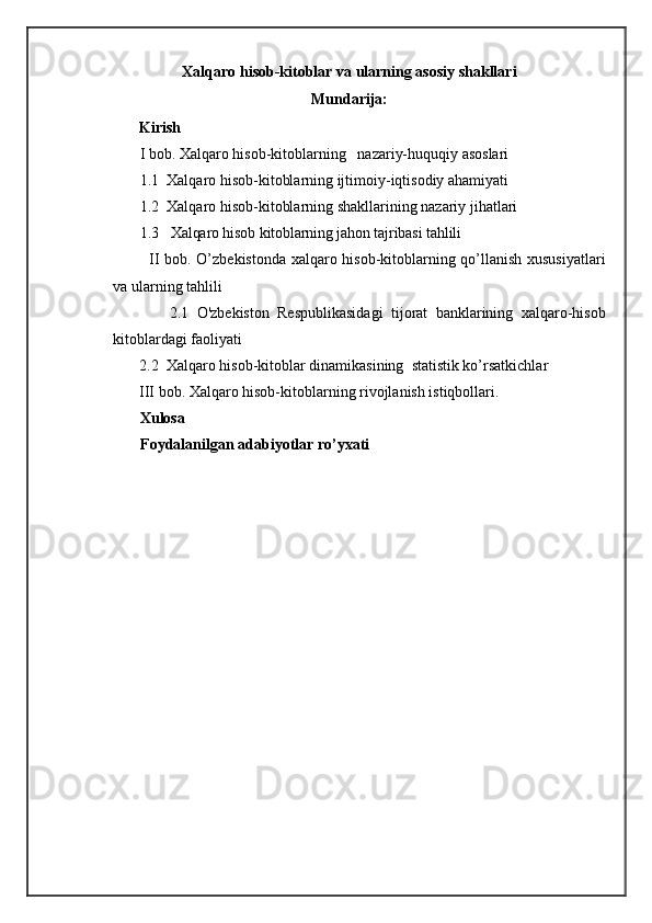Xalqaro hisob-kitoblar va ularning asosiy shakllari
Mundarija:
            Kirish
        I bob.  Xalqaro hisob-kitoblarning    nazariy-huquqiy asoslari
       1.1  Xalqaro hisob-kitoblarning ijtimoiy-iqtisodiy ahamiyati 
        1.2  Xalqaro hisob-kitoblarning shakllarining nazariy jihatlari
        1.3    Xalqaro hisob kitoblarning jahon tajribasi tahlili
              II bob. O’zbekistonda xalqaro hisob-kitoblarning qo’llanish xususiyatlari
va ularning tahlili
              2.1   O'zbekiston   Respublikasidagi   tijorat   banklarining   xalqaro-hisob
kitoblardagi faoliyati
            2.2  Xalqaro hisob-kitoblar dinamikasining  statistik ko’rsatkichlar
             III bob. Xalqaro hisob-kitoblarning rivojlanish istiqbollari .
       Xulosa
  Foydalanilgan adabiyotlar ro’yxati 