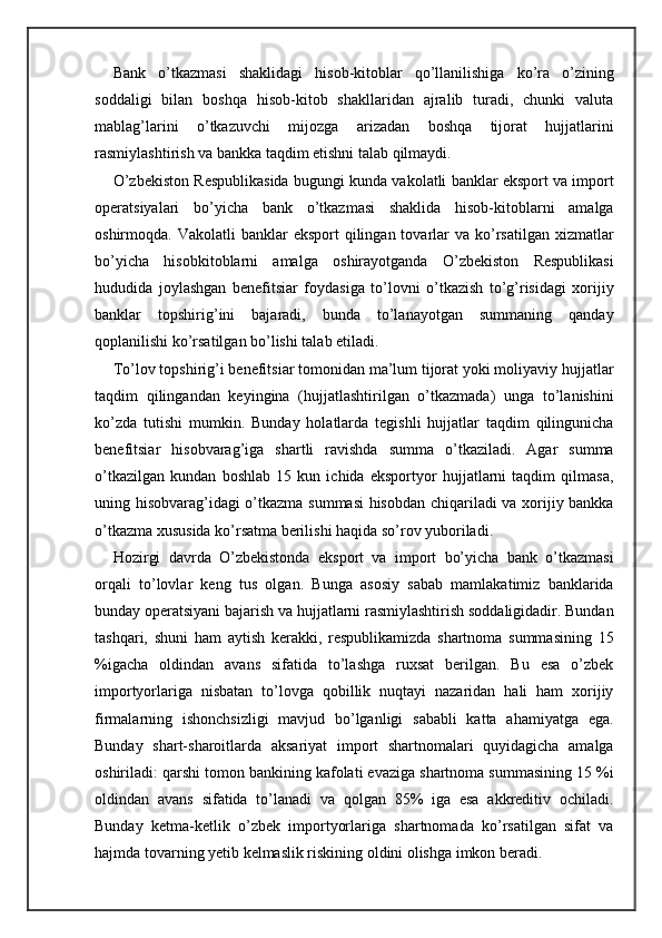 Bank   o’tkazmasi   shaklidagi   hisob-kitoblar   qo’llanilishiga   ko’ra   o’zining
soddaligi   bilan   boshqa   hisob-kitob   shakllaridan   ajralib   turadi,   chunki   valuta
mablag’larini   o’tkazuvchi   mijozga   arizadan   boshqa   tijorat   hujjatlarini
rasmiylashtirish va bankka taqdim etishni talab qilmaydi.
O’zbekiston Respublikasida bugungi kunda vakolatli banklar eksport va import
operatsiyalari   bo’yicha   bank   o’tkazmasi   shaklida   hisob-kitoblarni   amalga
oshirmoqda. Vakolatli   banklar  eksport   qilingan tovarlar  va  ko’rsatilgan  xizmatlar
bo’yicha   hisobkitoblarni   amalga   oshirayotganda   O’zbekiston   Respublikasi
hududida   joylashgan   benefitsiar   foydasiga   to’lovni   o’tkazish   to’g’risidagi   xorijiy
banklar   topshirig’ini   bajaradi,   bunda   to’lanayotgan   summaning   qanday
qoplanilishi ko’rsatilgan bo’lishi talab etiladi.
To’lov topshirig’i benefitsiar tomonidan ma’lum tijorat yoki moliyaviy hujjatlar
taqdim   qilingandan   keyingina   (hujjatlashtirilgan   o’tkazmada)   unga   to’lanishini
ko’zda   tutishi   mumkin.   Bunday   holatlarda   tegishli   hujjatlar   taqdim   qilingunicha
benefitsiar   hisobvarag’iga   shartli   ravishda   summa   o’tkaziladi.   Agar   summa
o’tkazilgan   kundan   boshlab   15   kun   ichida   eksportyor   hujjatlarni   taqdim   qilmasa,
uning hisobvarag’idagi o’tkazma summasi hisobdan chiqariladi va xorijiy bankka
o’tkazma xususida ko’rsatma berilishi haqida so’rov yuboriladi.
Hozirgi   davrda   O’zbekistonda   eksport   va   import   bo’yicha   bank   o’tkazmasi
orqali   to’lovlar   keng   tus   olgan.   Bunga   asosiy   sabab   mamlakatimiz   banklarida
bunday operatsiyani bajarish va hujjatlarni rasmiylashtirish soddaligidadir. Bundan
tashqari,   shuni   ham   aytish   kerakki,   respublikamizda   shartnoma   summasining   15
%igacha   oldindan   avans   sifatida   to’lashga   ruxsat   berilgan.   Bu   esa   o’zbek
importyorlariga   nisbatan   to’lovga   qobillik   nuqtayi   nazaridan   hali   ham   xorijiy
firmalarning   ishonchsizligi   mavjud   bo’lganligi   sababli   katta   ahamiyatga   ega.
Bunday   shart-sharoitlarda   aksariyat   import   shartnomalari   quyidagicha   amalga
oshiriladi: qarshi tomon bankining kafolati evaziga shartnoma summasining 15 %i
oldindan   avans   sifatida   to’lanadi   va   qolgan   85%   iga   esa   akkreditiv   ochiladi.
Bunday   ketma-ketlik   o’zbek   importyorlariga   shartnomada   ko’rsatilgan   sifat   va
hajmda tovarning yetib kelmaslik riskining oldini olishga imkon beradi. 