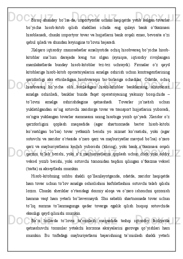 Biroq   shunday   bo’lsa-da,   importyorlar   uchun   haqiqatda   yetib   kelgan   tovarlar
bo’yicha   hisob-kitob   qilish   shakllari   ichida   eng   qulayi   bank   o’tkazmasi
hisoblanadi, chunki importyor tovar va hujjatlarni bank orqali emas, bevosita o’zi
qabul qiladi va shundan keyingina to’lovni bajaradi.
Xalqaro   iqtisodiy   munosabatlar   amaliyotida   ochiq   hisobvaraq   bo’yicha   hisob-
kitoblar   ma’lum   darajada   keng   tus   olgan   (ayniqsa,   iqtisodiy   rivojlangan
mamlakatlarda   bunday   hisob-kitoblar   tez-tez   uchraydi).   Firmalar   o’z   qayd
kitoblariga   hisob-kitob   operatsiyalarini   amalga   oshirish   uchun   kontragentlarining
qarzdorligi   aks   ettiriladigan   hisobvaraqni   bir-birlariga   ochadilar.   Odatda,   ochiq
hisobvaraq   bo’yicha   olib   boriladigan   hisob-kitoblar   banklarning   ishtirokisiz
amalga   oshiriladi,   banklar   bunda   faqat   operatsiyaning   yakuniy   bosqichida   –
to’lovni   amalga   oshirishdagina   qatnashadi.   Tovarlar   jo’natish   uchun
yuklatilgandan   so’ng   sotuvchi   xaridorga   tovar   va   transport   hujjatlarini   yuboradi,
so’ngra  yuklangan tovarlar  summasini  uning hisobiga yozib  qo’yadi. Xaridor  o’z
qarzdorligini   qoplash   maqsadida   (agar   shartnomada   barter   hisob-kitobi
ko’rsatilgan   bo’lsa)   tovar   yetkazib   berishi   yo   xizmat   ko’rsatishi,   yoki   (agar
sotuvchi   va   xaridor   o’rtasida   o’zaro   qarz   va   majburiyatlar   mavjud   bo’lsa)   o’zaro
qarz   va   majburiyatlarini   kechib   yuborishi   (kliring),   yoki   bank   o’tkazmasi   orqali
qarzini   to’lab   berishi,   yoki   o’z   majburiyatlarini   qoplash   uchun   chek   yoki   oddiy
veksel   yozib   berishi,   yoki   sotuvchi   tomonidan   taqdim   qilingan   o’tkazma   veksel
(tratta) ni akseptlashi mumkin.
Hisob-kitobning   ushbu   shakli   qo’llanilayotganda,   odatda,   xaridor   haqiqatda
ham   tovar   uchun   to’lov   amalga   oshirilishini   kafolatlashini   sotuvchi   talab   qilishi
lozim.   Chunki   sheriklar   o’rtasidagi   doimiy   aloqa   va   o’zaro   ishonchni   qozonish
hamma   vaqt   ham   yetarli   bo’lavermaydi.   Shu   sababli   shartnomada   tovar   uchun
to’liq   summa   to’lanmagunga   qadar   tovarga   egalik   qilish   huquqi   sotuvchida
ekanligi qayd qilinishi mumkin.
Ba’zi   hollarda   to’lovni   ta’minlash   maqsadida   tashqi   iqtisodiy   faoliyatda
qatnashuvchi   tomonlar   yetakchi   korxona   aksiyalarini   garovga   qo’yishlari   ham
mumkin.   Bu   toifadagi   majburiyatlarni   bajarishning   ta’minlash   shakli   yetarli 