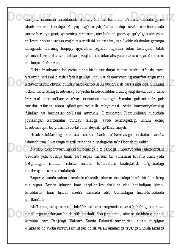 darajada   ishonchli   hisoblanadi.   Bunday   holatda   tomonlar   o’rtasida   alohida   garov
shartnomasini   tuzishga   ehtiyoj   tug’ilmaydi,   balki   tashqi   savdo   shartnomasida
garov berilayotgani, garovning summasi, qay holatda garovga qo’yilgan aksiyalar
to’lovni qoplash uchun majburan sotilishi ko’rsatilsa, bas. Lekin aksiyalar garovga
olinganda   ularning   haqiqiy   qiymatini   tegishli   hujjatlar   bilan   tasdiqlash   talab
qilinishi lozim. Bundan tashqari, vaqt o’tishi bilan aksiyalar narxi o’zgarishini ham
e’tiborga olish kerak.
Ochiq   hisobvaraq   bo’yicha   hisob-kitob   xaridorga   tijorat   krediti   sifatida   tovar
yetkazib berishni o’zida ifodalaganligi uchun u eksportyorning manfaatlariga mos
kelavermaydi, chunki bunday hisob-kitob usuli yuqori risk darajasiga ega. Shuning
uchun ham, ochiq hisobvaraq bo’yicha hisob-kitoblarni uzoq vaqt davomida o’zaro
biznes aloqada bo’lgan va o’zaro ishonchni qozongan firmalar, goh sotuvchi, goh
xaridor   sifatida   aloqa   qiladigan   xo’jalik   subyektlari,   yirik   kompaniyalarning
filiallari   va   boshqalar   qo’llashi   mumkin.   O’zbekiston   Respublikasi   hududida
joylashgan   korxonalar   bunday   talabga   javob   bermaganligi   uchun   ochiq
hisobvaraqlar bo’yicha hisob-kitoblar deyarli qo’llanilmaydi.
Hisob-kitoblarning   inkasso   shakli   bank   o’tkazmasiga   nisbatan   ancha
ishonchliroq. Inkassoga shartli ravishda quyidagicha ta’rif berish mumkin.
Inkasso   eksportyorning   (kreditorning)   o’z   bankiga   importyordan   (qarzdordan)
bevosita   yoki   boshqa   bank   (lar)   orqali   ma’lum   bir   summani   to’latib   olish   yoki
belgilangan   muddat   ichida   summa   to’lanishini   tasdiqlatish   to’g’risidagi
topshirig’ini o’zida ifodalaydi.
Bugungi kunda xalqaro savdoda akseptli inkasso shaklidagi hisob-kitoblar keng
tus   olgan.   Bunda   inkasso   ham   naqd   to’lov   shaklida   olib   boriladigan   hisob-
kitoblarda,   ham   tijorat   krediti   shaklida   olib   boriladigan   hisob-kitoblarda
qo’llaniladi.
Ma’lumki,   xalqaro   hisob-kitoblar   xalqaro   miqyosda   o’zaro   kelishilgan   qonun-
qoidalarga asoslangan holda olib boriladi. Shu jumladan, inkasso shaklidagi hisob-
kitoblar   ham   Parijdagi   Xalqaro   Savdo   Palatasi   tomonidan   ishlab   chiqilgan
«Inkasso bo’yicha umumlashtirilgan qoida va an’analar»ga tayangan holda amalga 