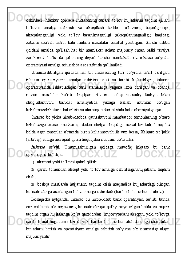 oshiriladi.   Mazkur   qoidada   inkassoning   turlari:   to’lov   hujjatlarini   taqdim   qilish,
to’lovni   amalga   oshirish   va   akseptlash   tartibi,   to’lovning   bajarilganligi,
akseptlanganligi   yoki   to’lov   bajarilmaganligi   (akseptlanmaganligi)   haqidagi
xabarni   uzatish   tartibi   kabi   muhim   masalalar   batafsil   yoritilgan.   Garchi   ushbu
qoidani   amalda   qo’llash   har   bir   mamlakat   uchun   majburiy   emas,   balki   tavsiya
xarakterida   bo’lsa-da,   jahonning   deyarli   barcha   mamlakatlarida   inkasso   bo’yicha
operatsiyani amalga oshirishda asos sifatida qo’llaniladi.
Umumlashtirilgan   qoidada   har   bir   inkassoning   turi   bo’yicha   ta’rif   berilgan,
inkasso   operatsiyasini   amalga   oshirish   usuli   va   tartibi   ko’rsatilgan,   inkasso
operatsiyasida   ishlatiladigan   turli   atamalarga   yagona   izoh   berilgan   va   boshqa
muhim   masalalar   ko’rib   chiqilgan.   Bu   esa   tashqi   iqtisodiy   faoliyat   bilan
shug’ullanuvchi   banklar   amaliyotida   yuzaga   kelishi   mumkin   bo’lgan
kelishmovchiliklarni hal qilish va ularning oldini olishda katta ahamiyatga ega.
Inkasso   bo’yicha   hisob-kitobda   qatnashuvchi   manfaatdor   tomonlarning   o’zaro
kelishuviga   asosan   mazkur   qoidadan   chetga   chiqishga   ruxsat   beriladi,   biroq   bu
holda   agar   tomonlar   o’rtasida   biron   kelishmovchilik   yuz   bersa,   Xalqaro   xo’jalik
(arbitraj) sudiga murojaat qilish huquqidan mahrum bo’ladilar.
Inkasso   ta’rifi.   Umumlashtirilgan   qoidaga   muvofiq   inkasso   bu   bank
operatsiyasi bo’lib, u:
1) akseptni yoki to’lovni qabul qilish;
2) qarshi   tomondan   aksept   yoki   to’lov   amalga   oshirilsaginahujjatlarni   taqdim
etish;
3) boshqa   shartlarda   hujjatlarni   taqdim   etish   maqsadida   hujjatlardagi   olingan
ko’rsatmalarga asoslangan holda amalga oshiriladi (har bir holat uchun alohida).
Boshqacha   aytganda,   inkasso   bu   hisob-kitob   bank   operatsiyasi   bo’lib,   bunda
emitent-bank   o’z   mijozining   ko’rsatmalariga   qat’iy   rioya   qilgan   holda   va   mijozi
taqdim etgan hujjatlariga ko’ra qarzdordan (importyordan) akseptni  yoki to’lovga
qarshi tijorat hujjatlarini berish yoki har bir holat uchun alohida o’zga shart bilan
hujjatlarni   berish   va   operatsiyani   amalga   oshirish   bo’yicha   o’z   zimmasiga   olgan
majburiyatdir. 