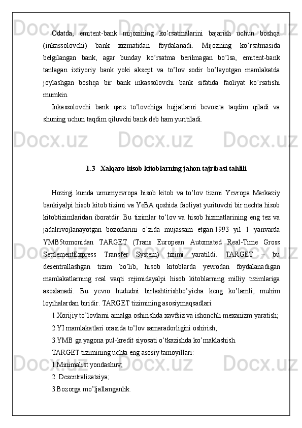 Odatda,   emitent-bank   mijozining   ko’rsatmalarini   bajarish   uchun   boshqa
(inkassolovchi)   bank   xizmatidan   foydalanadi.   Mijozning   ko’rsatmasida
belgilangan   bank,   agar   bunday   ko’rsatma   berilmagan   bo’lsa,   emitent-bank
tanlagan   ixtiyoriy   bank   yoki   aksept   va   to’lov   sodir   bo’layotgan   mamlakatda
joylashgan   boshqa   bir   bank   inkassolovchi   bank   sifatida   faoliyat   ko’rsatishi
mumkin.
Inkassolovchi   bank   qarz   to’lovchiga   hujjatlarni   bevosita   taqdim   qiladi   va
shuning uchun taqdim qiluvchi bank deb ham yuritiladi.
1.3    Xalqaro hisob kitoblarning jahon tajribasi tahlili
Hozirgi   kunda   umumyevropa   hisob   kitob   va   to’lov   tizimi   Yevropa   Markaziy
bankiyalpi hisob kitob tizimi va YeBA qoshida faoliyat yurituvchi bir nechta hisob
kitobtizimlaridan   iboratdir.  Bu   tizimlar   to’lov  va   hisob   hizmatlarining   eng  tez   va
jadalrivojlanayotgan   bozorlarini   o’zida   mujassam   etgan.1993   yil   1   yanvarda
YMB5tomonidan   TARGET   (Trans   European   Automated   Real-Time   Gross
SettlementExpress   Transfer   System)   tizimi   yaratildi.   TARGET   –   bu
desentrallashgan   tizim   bo’lib,   hisob   kitoblarda   yevrodan   foydalanadigan
mamlakatlarning   real   vaqti   rejimidayalpi   hisob   kitoblarning   milliy   tizimlariga
asoslanadi.   Bu   yevro   hududni   birlashtirishbo’yicha   keng   ko’lamli,   muhim
loyihalardan biridir. TARGET tizimining asosiymaqsadlari:
1.Xorijiy to’lovlarni amalga oshirishda xavfsiz va ishonchli mexanizm yaratish;
2.YI mamlakatlari orasida to’lov samaradorligini oshirish;
3.YMB ga yagona pul-kredit siyosati o’tkazishda ko’maklashish.
TARGET tizimining uchta eng asosiy tamoyillari:
1.Minimalist yondashuv;
2. Desentralizatsiya;
3.Bozorga mo’ljallanganlik. 