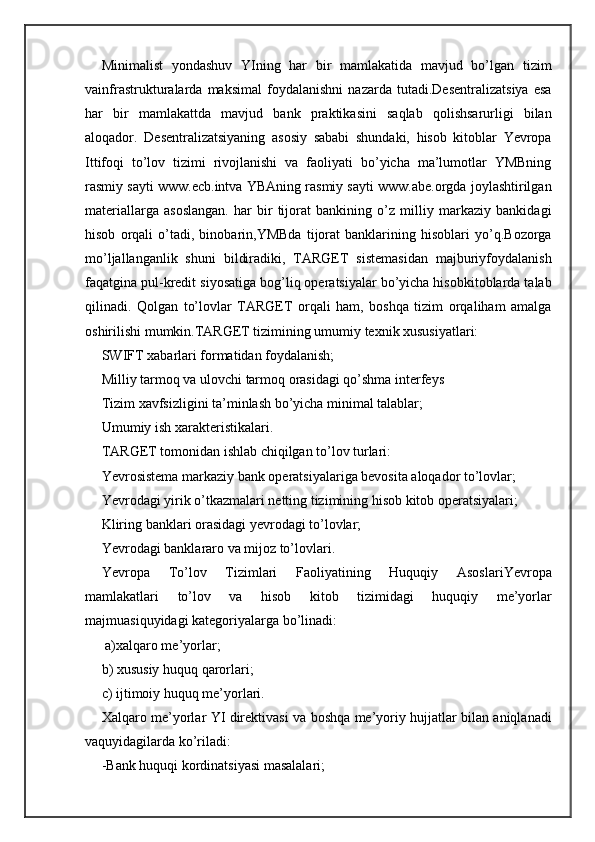 Minimalist   yondashuv   YIning   har   bir   mamlakatida   mavjud   bo’lgan   tizim
vainfrastrukturalarda   maksimal   foydalanishni   nazarda   tutadi.Desentralizatsiya   esa
har   bir   mamlakattda   mavjud   bank   praktikasini   saqlab   qolishsarurligi   bilan
aloqador.   Desentralizatsiyaning   asosiy   sababi   shundaki,   hisob   kitoblar   Yevropa
Ittifoqi   to’lov   tizimi   rivojlanishi   va   faoliyati   bo’yicha   ma’lumotlar   YMBning
rasmiy sayti www.ecb.intva YBAning rasmiy sayti www.abe.orgda joylashtirilgan
materiallarga   asoslangan.   har   bir   tijorat   bankining   o’z   milliy   markaziy   bankidagi
hisob   orqali   o’tadi,   binobarin,YMBda   tijorat   banklarining   hisoblari   yo’q.Bozorga
mo’ljallanganlik   shuni   bildiradiki,   TARGET   sistemasidan   majburiyfoydalanish
faqatgina pul-kredit siyosatiga bog’liq operatsiyalar bo’yicha hisobkitoblarda talab
qilinadi.   Qolgan   to’lovlar   TARGET   orqali   ham,   boshqa   tizim   orqaliham   amalga
oshirilishi mumkin.TARGET tizimining umumiy texnik xususiyatlari:
SWIFT xabarlari formatidan foydalanish;
Milliy tarmoq va ulovchi tarmoq orasidagi qo’shma interfeys

Tizim xavfsizligini ta’minlash bo’yicha minimal talablar;

Umumiy ish xarakteristikalari.

TARGET tomonidan ishlab chiqilgan to’lov turlari:
Yevrosistema markaziy bank operatsiyalariga bevosita aloqador to’lovlar;

Yevrodagi yirik o’tkazmalari netting tizimining hisob kitob operatsiyalari;

Kliring banklari orasidagi yevrodagi to’lovlar;

Yevrodagi banklararo va mijoz to’lovlari.

Yevropa   To’lov   Tizimlari   Faoliyatining   Huquqiy   AsoslariYevropa
mamlakatlari   to’lov   va   hisob   kitob   tizimidagi   huquqiy   me’yorlar
majmuasiquyidagi kategoriyalarga bo’linadi:
 a)xalqaro me’yorlar; 
b) xususiy huquq qarorlari;
c) ijtimoiy huquq me’yorlari.
Xalqaro me’yorlar YI direktivasi va boshqa me’yoriy hujjatlar bilan aniqlanadi
vaquyidagilarda ko’riladi:
-Bank huquqi kordinatsiyasi masalalari; 
