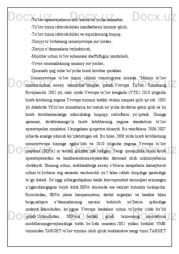 -To’lov operatsiyalarini olib borish bo’yicha xizmatlar;
-To’lov tizimi ishtirokchilari manfaatlarini himoya qilish;
-To’lov tizimi ishtirokchilari va mijozlarining huquqi;
-Xorijiy to’lovlarning umumyevropa me’yorlari;
-Xorijiy o’tkazmalarni tezlashtirish;
-Mijozlar uchun to’lov aylanmasi shaffofligini yaxshilash;
-Yevro muomalasining umumiy me’yorlari;
-Qimmatli qog’ozlar bo’yicha hisob kitoblar qoidalari.
Umumyevropa   to’lov   tizimi   ishlash   texnologiyasi   asosida   “Muhim   to’lov
tizimlariuchun   asosiy   tamoyillar”6hujjati   yotadi.Yevropa   To’lov   Tizimining
Rivojlanishi   2002   yil,   may   oyida   Yevropa   to’lov   kengashi   (YTK)   2010   yilgacha
hisob kitobning yagona Yevropa tizimini tashkil etishni maqsad qilib qo’ydi. 2005
yil dekabrda YKto’lov xizmatlarini ko’rsatish bo’yicha direktiva qabul qildi va bu
hisob   kitoblarniamalga   oshirishdagi   huquqiy   ixtiloflarni   yo’qotadi.   Shunga
qaramay,   direktivaningo’zi   hisob   kitoblarning   yagona   standartisiz   to’lov
operatsiyalari muxlatini 3 kungaham qisqartira olmaydi. Bu vazifalarni 2006-2007
yillarda amalga oshirish ko’zdatutilgan edi. Bu bilan 2008 yilda hisob kitoblarning
umumyevropa   tizimiga   egabo’lish   va   2010   yilgacha   yagona   Yevropa   to’lov
maydoni   (SEPA)   ni   tashkil   qilishko’zda   tutilgan.   Yangi   qonunchilik   hisob   kitob
operatsiyalardan   va   banklararokomissiyalardan   daromad   olish   imkoniyatlarini
cheklaydi. Shuning uchun, endibanklarga asosiy e’tiborni xarajatlarni kamaytirish
uchun   to’lovlarni   eng   samarali   vaishonchli   yo’l   bilan   ishlab   chiqishga   qaratishga
to’gri keladi. So’nggi yillargachajahon banki korrespondent tarmoqlari arzimagan
o’zgarishlargagina   boyib   keldi.SEPA   doirasida   esa   vaziyat   butunlay   boshqacha.
Birinchidan,   SEPA   jahon   hamjamiyatini,   davlat   organlari   va   banklar   bilan
birga,xalqaro   o’tkazmalarning   narxini   tushirish   yo’llarini   qidirishga
undaydi.Ikkinchidan,   ko’pgina   Yevropa   bankalari   uchun   to’lovlar   ichki   bo’lib
qoladi.Uchinchidan,   SEPAni   tashkil   qilish   biznesning   innovatsion
modellariningrivojlanishiga   turtki   bo’lishi   mumkin.2002   yildan   boshlab   YMB
tomonidan TARGET to’lov tizimini isloh qilish boshlandiva yangi tizim TARGET 
