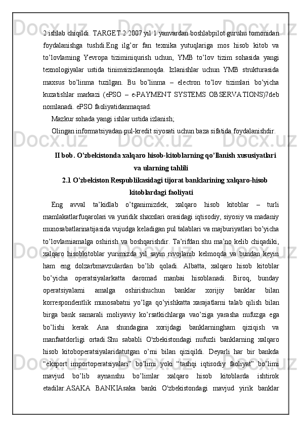 2 ishlab chiqildi. TARGET 2 2007 yil 1 yanvardan boshlabpilot guruhu tomonidan
foydalanishga   tushdi.Eng   ilg’or   fan   texnika   yutuqlariga   mos   hisob   kitob   va
to’lovlarning   Yevropa   tiziminiqurish   uchun,   YMB   to’lov   tizim   sohasida   yangi
texnologiyalar   ustida   tinimsizizlanmoqda.   Izlanishlar   uchun   YMB   strukturasida
maxsus   bo’linma   tuzilgan.   Bu   bo’linma   –   electron   to’lov   tizimlari   bo’yicha
kuzatishlar   markazi   (ePSO   –   e-PAYMENT   SYSTEMS   OBSERVATIONS)7deb
nomlanadi. ePSO faoliyatidanmaqsad:
Mazkur sohada yangi ishlar ustida izlanish;
Olingan informatsiyadan pul-kredit siyosati uchun baza sifatida foydalanishdir.

II bob. O’zbekistonda xalqaro hisob-kitoblarning qo’llanish xususiyatlari
va ularning tahlili
2.1 O'zbekiston Respublikasidagi tijorat banklarining xalqaro-hisob
kitoblardagi faoliyati
Eng   avval   ta’kidlab   o’tganimizdek,   xalqaro   hisob   kitoblar   –   turli
mamlakatlarfuqarolari va yuridik shaxslari orasidagi iqtisodiy, siyosiy va madaniy
munosabatlarinatijasida vujudga keladigan pul talablari va majburiyatlari bo’yicha
to’lovlarniamalga oshirish va boshqarishdir. Ta’rifdan shu ma’no kelib chiqadiki,
xalqaro   hisobkitoblar   yurimizda   yil   sayin   rivojlanib   kelmoqda   va   bundan   keyin
ham   eng   dolzarbmavzulardan   bo’lib   qoladi.   Albatta,   xalqaro   hisob   kitoblar
bo’yicha   operatsiyalarkatta   daromad   manbai   hisoblanadi.   Biroq,   bunday
operatsiyalarni   amalga   oshirishuchun   banklar   xorijiy   banklar   bilan
korrespondentlik   munosabatni   yo’lga   qo’yishkatta   xarajatlarni   talab   qilish   bilan
birga   bank   samarali   moliyaviy   ko’rsatkichlarga   vao’ziga   yarasha   nufuzga   ega
bo’lishi   kerak.   Ana   shundagina   xorijdagi   banklarningham   qiziqish   va
manfaatdorligi   ortadi.Shu   sababli   O'zbekistondagi   nufuzli   banklarning   xalqaro
hisob   kitoboperatsiyalaridatutgan   o’rni   bilan   qiziqildi.   Deyarli   har   bir   bankda
“eksport   importoperatsiyalari”   bo’limi   yoki   “tashqi   iqtisodiy   faoliyat”   bo’limi
mavjud   bo’lib   aynanshu   bo’limlar   xalqaro   hisob   kitoblarda   ishtirok
etadilar.ASAKA   BANKIAsaka   banki   O'zbekistondagi   mavjud   yirik   banklar 