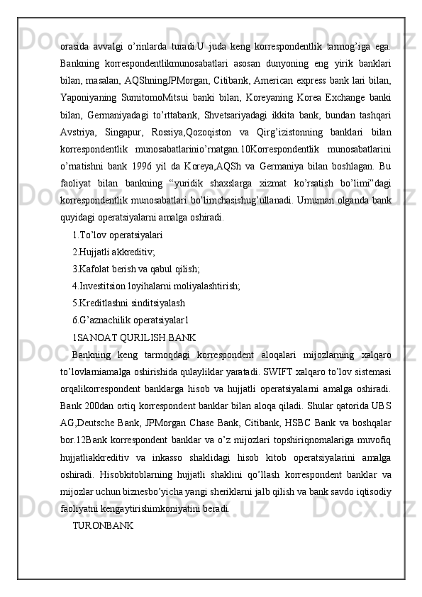 orasida   avvalgi   o’rinlarda   turadi.U   juda   keng   korrespondentlik   tarmog’iga   ega.
Bankning   korrespondentlikmunosabatlari   asosan   dunyoning   eng   yirik   banklari
bilan, masalan,  AQShningJPMorgan, Citibank, American express bank lari bilan,
Yaponiyaning   SumitomoMitsui   banki   bilan,   Koreyaning   Korea   Exchange   banki
bilan,   Germaniyadagi   to’rttabank,   Shvetsariyadagi   ikkita   bank,   bundan   tashqari
Avstriya,   Singapur,   Rossiya,Qozoqiston   va   Qirg’izistonning   banklari   bilan
korrespondentlik   munosabatlarinio’rnatgan.10Korrespondentlik   munosabatlarini
o’rnatishni   bank   1996   yil   da   Koreya,AQSh   va   Germaniya   bilan   boshlagan.   Bu
faoliyat   bilan   bankning   “yuridik   shaxslarga   xizmat   ko’rsatish   bo’limi”dagi
korrespondentlik munosabatlari bo’limchasishug’ullanadi. Umuman olganda bank
quyidagi operatsiyalarni amalga oshiradi.
1.To’lov operatsiyalari
2.Hujjatli akkreditiv;
3.Kafolat berish va qabul qilish;
4.Investitsion loyihalarni moliyalashtirish;
5.Kreditlashni sinditsiyalash
6.G’aznachilik operatsiyalar1
1SANOAT QURILISH BANK
Bankning   keng   tarmoqdagi   korrespondent   aloqalari   mijozlarning   xalqaro
to’lovlarniamalga oshirishida qulayliklar yaratadi. SWIFT xalqaro to’lov sistemasi
orqalikorrespondent   banklarga   hisob   va   hujjatli   operatsiyalarni   amalga   oshiradi.
Bank 200dan ortiq korrespondent banklar bilan aloqa qiladi. Shular qatorida UBS
AG,Deutsche   Bank,   JPMorgan   Chase   Bank,   Citibank,   HSBC   Bank   va   boshqalar
bor.12Bank   korrespondent   banklar   va   o’z   mijozlari   topshiriqnomalariga   muvofiq
hujjatliakkreditiv   va   inkasso   shaklidagi   hisob   kitob   operatsiyalarini   amalga
oshiradi.   Hisobkitoblarning   hujjatli   shaklini   qo’llash   korrespondent   banklar   va
mijozlar uchun biznesbo’yicha yangi sheriklarni jalb qilish va bank savdo iqtisodiy
faoliyatni kengaytirishimkoniyatini beradi.
TURONBANK 