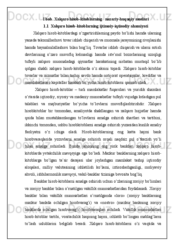 I bob. Xalqaro hisob-kitoblarning   nazariy-huquqiy asoslari
1.1  Xalqaro hisob-kitoblarning ijtimoiy-iqtisodiy ahamiyati
    Xalqaro hisob-kitoblardagi o’zgartirishlarning paydo bo’lishi hamda ularning
yanada takomillashuvi tovar ishlab chiqarish va muomala jarayonining rivojlanishi
hamda baynalmilallashuvi bilan bog’liq. Tovarlar ishlab chiqarish va ularni sotish
davrlarining   o’zaro   muvofiq   kelmasligi   hamda   iste’mol   bozorlarining   uzoqligi
tufayli   xalqaro   muomaladagi   qiymatlar   harakatining   nisbatan   mustaqil   bo’lib
qolgan   shakli   xalqaro   hisob-kitoblarda   o’z   aksini   topadi.   Xalqaro   hisob-kitoblar
tovarlar va xizmatlar bilan tashqi savdo hamda notijorat operatsiyalar, kreditlar va
mamlakatlararo kapitallar harakati bo’yicha hisob-kitoblarni qamrab oladi.
      Xalqaro   hisob-kitoblar   –   turli   mamlakatlar   fuqarolari   va   yuridik   shaxslari
o’rtasida iqtisodiy, siyosiy va madaniy munosabatlar tufayli vujudga keladigan pul
talablari   va   majburiyatlar   bo’yicha   to’lovlarni   muvofiqlashtirishdir.   Xalqaro
hisobkitoblar   bir   tomondan,   amaliyotda   shakllangan   va   xalqaro   hujjatlar   hamda
qoida   bilan   mustahkamlangan   to’lovlarni   amalga   oshirish   shartlari   va   tartibini,
ikkinchi tomondan, ushbu hisobkitoblarni amalga oshirish yuzasidan kunlik amaliy
faoliyatni   o’z   ichiga   oladi.   Hisob-kitoblarning   eng   katta   hajmi   bank
hisobvaraqlarida   yozuvlarni   amalga   oshirish   orqali   naqdsiz   pul   o’tkazish   yo’li
bilan   amalga   oshiriladi.   Bunda   jahonning   eng   yirik   banklari   xalqaro   hisob-
kitoblarda yetakchilik mavqeyiga ega bo’ladi. Mazkur banklarning xalqaro hisob-
kitoblarga   bo’lgan   ta’sir   darajasi   ular   joylashgan   mamlakat   tashqi   iqtisodiy
aloqalari,   milliy   valutasining   ishlatilish   ko’lami,   ixtisoslashganligi,   moliyaviy
ahvoli, ishbilarmonlik mavqeyi, vakil-banklar tizimiga bevosita bog’liq.
    Banklar hisob-kitoblarni amalga oshirish uchun o’zlarining xorijiy bo’limlari
va xorijiy banklar bilan o’rnatilgan vakillik munosabatlaridan foydalanadi. Xorijiy
banklar   bilan   vakillik   munosabatlari   o’rnatilganda   «loro»   (xorijiy   banklarning
mazkur   bankda   ochilgan   hisobvarag’i)   va   «nostro»   (mazkur   bankning   xorijiy
banklarda   ochilgan   hisobvarag’i)   hisobvaraqlari   ochiladi.   Vakillik   munosabatlari
hisob-kitoblar   tartibi,   vositachilik   haqining  hajmi,   ishlatib  bo’lingan  mablag’larni
to’lash   uslublarini   belgilab   beradi.   Xalqaro   hisob-kitoblarni   o’z   vaqtida   va 