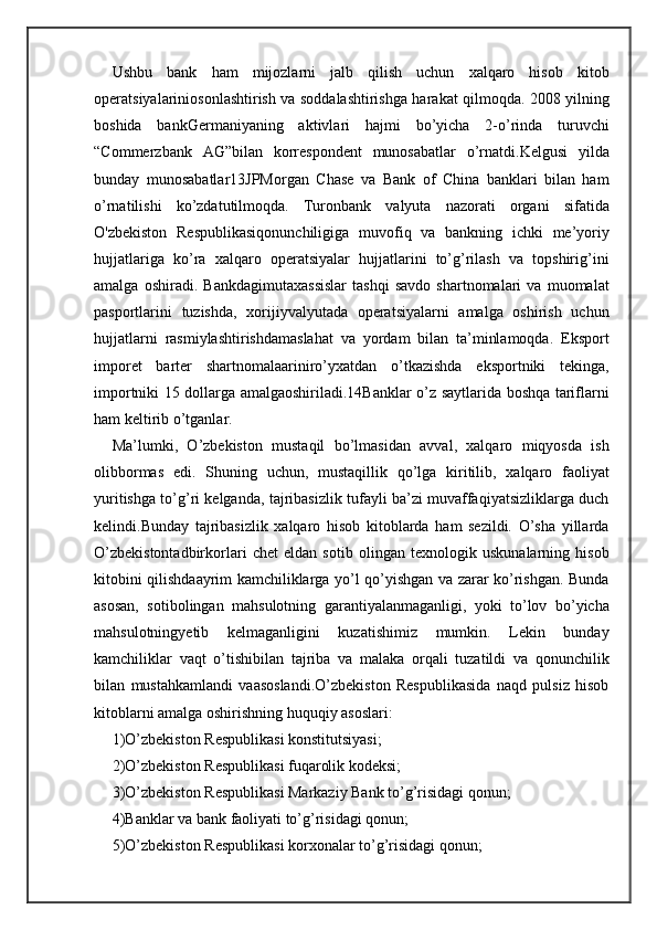 Ushbu   bank   ham   mijozlarni   jalb   qilish   uchun   xalqaro   hisob   kitob
operatsiyalariniosonlashtirish va soddalashtirishga harakat qilmoqda. 2008 yilning
boshida   bankGermaniyaning   aktivlari   hajmi   bo’yicha   2-o’rinda   turuvchi
“Commerzbank   AG”bilan   korrespondent   munosabatlar   o’rnatdi.Kelgusi   yilda
bunday   munosabatlar13JPMorgan   Chase   va   Bank   of   China   banklari   bilan   ham
o’rnatilishi   ko’zdatutilmoqda.   Turonbank   valyuta   nazorati   organi   sifatida
O'zbekiston   Respublikasiqonunchiligiga   muvofiq   va   bankning   ichki   me’yoriy
hujjatlariga   ko’ra   xalqaro   operatsiyalar   hujjatlarini   to’g’rilash   va   topshirig’ini
amalga   oshiradi.   Bankdagimutaxassislar   tashqi   savdo   shartnomalari   va   muomalat
pasportlarini   tuzishda,   xorijiyvalyutada   operatsiyalarni   amalga   oshirish   uchun
hujjatlarni   rasmiylashtirishdamaslahat   va   yordam   bilan   ta’minlamoqda.   Eksport
imporet   barter   shartnomalaariniro’yxatdan   o’tkazishda   eksportniki   tekinga,
importniki 15 dollarga amalgaoshiriladi.14Banklar o’z saytlarida boshqa tariflarni
ham keltirib o’tganlar.
Ma’lumki,   O’zbekiston   mustaqil   bo’lmasidan   avval,   xalqaro   miqyosda   ish
olibbormas   edi.   Shuning   uchun,   mustaqillik   qo’lga   kiritilib,   xalqaro   faoliyat
yuritishga to’g’ri kelganda, tajribasizlik tufayli ba’zi muvaffaqiyatsizliklarga duch
kelindi.Bunday   tajribasizlik   xalqaro   hisob   kitoblarda   ham   sezildi.   O’sha   yillarda
O’zbekistontadbirkorlari   chet   eldan   sotib   olingan   texnologik   uskunalarning   hisob
kitobini qilishdaayrim kamchiliklarga yo’l qo’yishgan va zarar ko’rishgan. Bunda
asosan,   sotibolingan   mahsulotning   garantiyalanmaganligi,   yoki   to’lov   bo’yicha
mahsulotningyetib   kelmaganligini   kuzatishimiz   mumkin.   Lekin   bunday
kamchiliklar   vaqt   o’tishibilan   tajriba   va   malaka   orqali   tuzatildi   va   qonunchilik
bilan   mustahkamlandi   vaasoslandi.O’zbekiston   Respublikasida   naqd   pulsiz   hisob
kitoblarni amalga oshirishning huquqiy asoslari:
1)O’zbekiston Respublikasi konstitutsiyasi;
2)O’zbekiston Respublikasi fuqarolik kodeksi;
3)O’zbekiston Respublikasi Markaziy Bank to’g’risidagi qonun;
4)Banklar va bank faoliyati to’g’risidagi qonun;
5)O’zbekiston Respublikasi korxonalar to’g’risidagi qonun; 