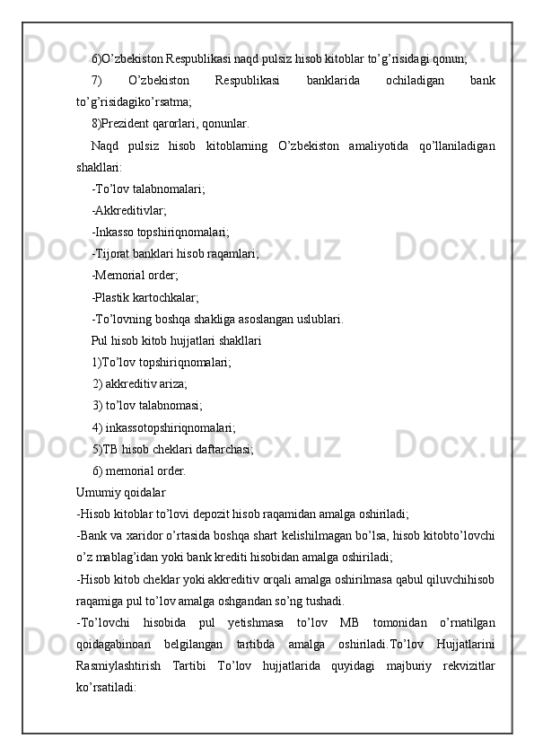 6)O’zbekiston Respublikasi naqd pulsiz hisob kitoblar to’g’risidagi qonun;
7)   O’zbekiston   Respublikasi   banklarida   ochiladigan   bank
to’g’risidagiko’rsatma;
8)Prezident qarorlari, qonunlar.
Naqd   pulsiz   hisob   kitoblarning   O’zbekiston   amaliyotida   qo’llaniladigan
shakllari:
-To’lov talabnomalari;
-Akkreditivlar;
-Inkasso topshiriqnomalari;
-Tijorat banklari hisob raqamlari;
-Memorial order;
-Plastik kartochkalar;
-To’lovning boshqa shakliga asoslangan uslublari.
Pul hisob kitob hujjatlari shakllari 
1)To’lov topshiriqnomalari;
     2) akkreditiv ariza; 
     3) to’lov talabnomasi; 
     4) inkassotopshiriqnomalari;
     5)TB hisob cheklari daftarchasi; 
     6) memorial order.
Umumiy qoidalar
-Hisob kitoblar to’lovi depozit hisob raqamidan amalga oshiriladi;
-Bank va xaridor o’rtasida boshqa shart kelishilmagan bo’lsa, hisob kitobto’lovchi
o’z mablag’idan yoki bank krediti hisobidan amalga oshiriladi;
-Hisob kitob cheklar yoki akkreditiv orqali amalga oshirilmasa qabul qiluvchihisob
raqamiga pul to’lov amalga oshgandan so’ng tushadi. 
-To’lovchi   hisobida   pul   yetishmasa   to’lov   MB   tomonidan   o’rnatilgan
qoidagabinoan   belgilangan   tartibda   amalga   oshiriladi.To’lov   Hujjatlarini
Rasmiylashtirish   Tartibi   To’lov   hujjatlarida   quyidagi   majburiy   rekvizitlar
ko’rsatiladi: 