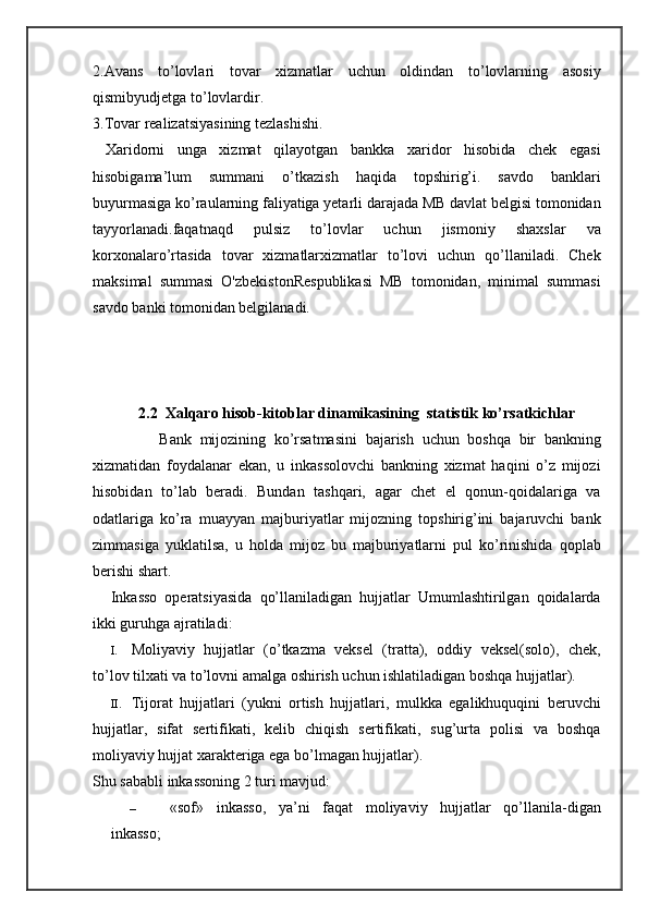 2.Avans   to’lovlari   tovar   xizmatlar   uchun   oldindan   to’lovlarning   asosiy
qismibyudjetga to’lovlardir.
3.Tovar realizatsiyasining tezlashishi.
  Xaridorni   unga   xizmat   qilayotgan   bankka   xaridor   hisobida   chek   egasi
hisobigama’lum   summani   o’tkazish   haqida   topshirig’i.   savdo   banklari
buyurmasiga ko’raularning faliyatiga yetarli darajada MB davlat belgisi tomonidan
tayyorlanadi.faqatnaqd   pulsiz   to’lovlar   uchun   jismoniy   shaxslar   va
korxonalaro’rtasida   tovar   xizmatlarxizmatlar   to’lovi   uchun   qo’llaniladi.   Chek
maksimal   summasi   O'zbekistonRespublikasi   MB   tomonidan,   minimal   summasi
savdo banki tomonidan belgilanadi.
            2.2  Xalqaro hisob-kitoblar dinamikasining  statistik ko’rsatkichlar
                Bank   mijozining   ko’rsatmasini   bajarish   uchun   boshqa   bir   bankning
xizmatidan   foydalanar   ekan,   u   inkassolovchi   bankning   xizmat   haqini   o’z   mijozi
hisobidan   to’lab   beradi.   Bundan   tashqari,   agar   chet   el   qonun-qoidalariga   va
odatlariga   ko’ra   muayyan   majburiyatlar   mijozning   topshirig’ini   bajaruvchi   bank
zimmasiga   yuklatilsa,   u   holda   mijoz   bu   majburiyatlarni   pul   ko’rinishida   qoplab
berishi shart.
Inkasso   operatsiyasida   qo’llaniladigan   hujjatlar   Umumlashtirilgan   qoidalarda
ikki guruhga ajratiladi:
I. Moliyaviy   hujjatlar   (o’tkazma   veksel   (tratta),   oddiy   veksel(solo),   chek,
to’lov tilxati va to’lovni amalga oshirish uchun ishlatiladigan boshqa hujjatlar).
II. Tijorat   hujjatlari   (yukni   ortish   hujjatlari,   mulkka   egalikhuquqini   beruvchi
hujjatlar,   sifat   sertifikati,   kelib   chiqish   sertifikati,   sug’urta   polisi   va   boshqa
moliyaviy hujjat xarakteriga ega bo’lmagan hujjatlar).
Shu sababli inkassoning 2 turi mavjud:
– «sof»   inkasso,   ya’ni   faqat   moliyaviy   hujjatlar   qo’llanila-digan
inkasso; 