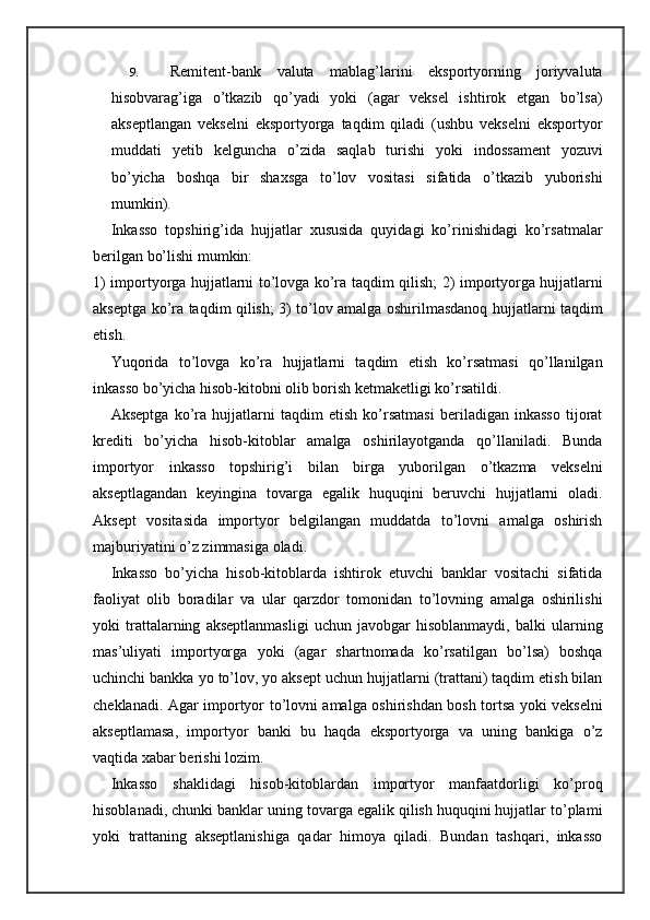 9. Remitent-bank   valuta   mablag’larini   eksportyorning   joriyvaluta
hisobvarag’iga   o’tkazib   qo’yadi   yoki   (agar   veksel   ishtirok   etgan   bo’lsa)
akseptlangan   vekselni   eksportyorga   taqdim   qiladi   (ushbu   vekselni   eksportyor
muddati   yetib   kelguncha   o’zida   saqlab   turishi   yoki   indossament   yozuvi
bo’yicha   boshqa   bir   shaxsga   to’lov   vositasi   sifatida   o’tkazib   yuborishi
mumkin).
Inkasso   topshirig’ida   hujjatlar   xususida   quyidagi   ko’rinishidagi   ko’rsatmalar
berilgan bo’lishi mumkin:
1) importyorga hujjatlarni to’lovga ko’ra taqdim   qilish; 2) importyorga hujjatlarni
akseptga ko’ra taqdim qilish; 3) to’lov amalga oshirilmasdanoq hujjatlarni taqdim
etish.
Yuqorida   to’lovga   ko’ra   hujjatlarni   taqdim   etish   ko’rsatmasi   qo’llanilgan
inkasso bo’yicha hisob-kitobni olib borish ketmaketligi ko’rsatildi.
Akseptga   ko’ra   hujjatlarni   taqdim   etish   ko’rsatmasi   beriladigan   inkasso   tijorat
krediti   bo’yicha   hisob-kitoblar   amalga   oshirilayotganda   qo’llaniladi.   Bunda
importyor   inkasso   topshirig’i   bilan   birga   yuborilgan   o’tkazma   vekselni
akseptlagandan   keyingina   tovarga   egalik   huquqini   beruvchi   hujjatlarni   oladi.
Aksept   vositasida   importyor   belgilangan   muddatda   to’lovni   amalga   oshirish
majburiyatini o’z zimmasiga oladi.
Inkasso   bo’yicha   hisob-kitoblarda   ishtirok   etuvchi   banklar   vositachi   sifatida
faoliyat   olib   boradilar   va   ular   qarzdor   tomonidan   to’lovning   amalga   oshirilishi
yoki   trattalarning   akseptlanmasligi   uchun   javobgar   hisoblanmaydi,   balki   ularning
mas’uliyati   importyorga   yoki   (agar   shartnomada   ko’rsatilgan   bo’lsa)   boshqa
uchinchi bankka yo to’lov, yo aksept uchun hujjatlarni (trattani) taqdim etish bilan
cheklanadi. Agar importyor to’lovni amalga oshirishdan bosh tortsa yoki vekselni
akseptlamasa,   importyor   banki   bu   haqda   eksportyorga   va   uning   bankiga   o’z
vaqtida xabar berishi lozim.
Inkasso   shaklidagi   hisob-kitoblardan   importyor   manfaatdorligi   ko’proq
hisoblanadi, chunki banklar uning tovarga egalik qilish huquqini hujjatlar to’plami
yoki   trattaning   akseptlanishiga   qadar   himoya   qiladi.   Bundan   tashqari,   inkasso