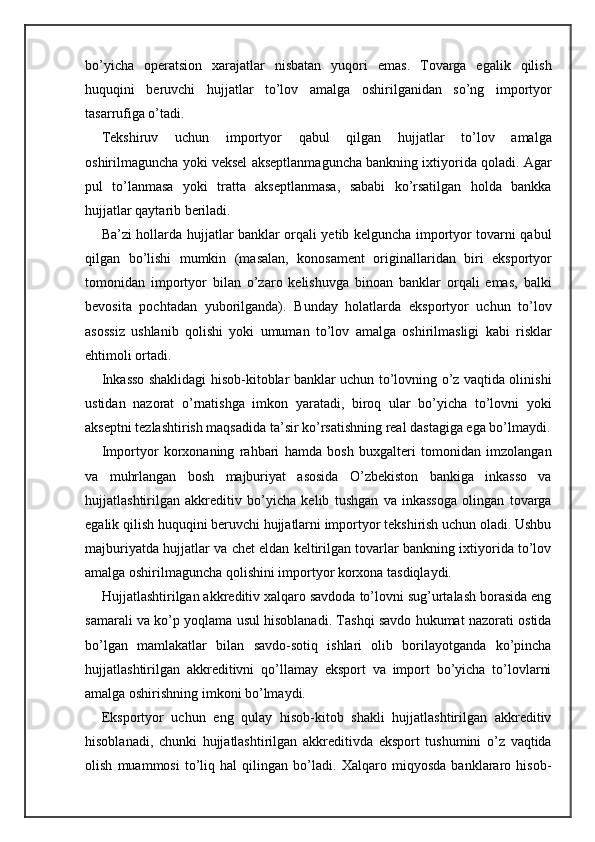 bo’yicha   operatsion   xarajatlar   nisbatan   yuqori   emas.   Tovarga   egalik   qilish
huquqini   beruvchi   hujjatlar   to’lov   amalga   oshirilganidan   so’ng   importyor
tasarrufiga o’tadi.
Tekshiruv   uchun   importyor   qabul   qilgan   hujjatlar   to’lov   amalga
oshirilmaguncha yoki veksel akseptlanmaguncha bankning ixtiyorida qoladi. Agar
pul   to’lanmasa   yoki   tratta   akseptlanmasa,   sababi   ko’rsatilgan   holda   bankka
hujjatlar qaytarib beriladi.
Ba’zi hollarda hujjatlar banklar orqali yetib kelguncha importyor tovarni qabul
qilgan   bo’lishi   mumkin   (masalan,   konosament   originallaridan   biri   eksportyor
tomonidan   importyor   bilan   o’zaro   kelishuvga   binoan   banklar   orqali   emas,   balki
bevosita   pochtadan   yuborilganda).   Bunday   holatlarda   eksportyor   uchun   to’lov
asossiz   ushlanib   qolishi   yoki   umuman   to’lov   amalga   oshirilmasligi   kabi   risklar
ehtimoli ortadi.
Inkasso shaklidagi hisob-kitoblar banklar uchun to’lovning o’z vaqtida olinishi
ustidan   nazorat   o’rnatishga   imkon   yaratadi,   biroq   ular   bo’yicha   to’lovni   yoki
akseptni tezlashtirish maqsadida ta’sir ko’rsatishning real dastagiga ega bo’lmaydi.
Importyor   korxonaning   rahbari   hamda   bosh   buxgalteri   tomonidan   imzolangan
va   muhrlangan   bosh   majburiyat   asosida   O’zbekiston   bankiga   inkasso   va
hujjatlashtirilgan   akkreditiv   bo’yicha   kelib   tushgan   va   inkassoga   olingan   tovarga
egalik qilish huquqini beruvchi hujjatlarni importyor tekshirish uchun oladi. Ushbu
majburiyatda hujjatlar va chet eldan keltirilgan tovarlar bankning ixtiyorida to’lov
amalga oshirilmaguncha qolishini importyor korxona tasdiqlaydi.
Hujjatlashtirilgan akkreditiv xalqaro savdoda to’lovni sug’urtalash borasida eng
samarali va ko’p yoqlama usul hisoblanadi. Tashqi savdo hukumat nazorati ostida
bo’lgan   mamlakatlar   bilan   savdo-sotiq   ishlari   olib   borilayotganda   ko’pincha
hujjatlashtirilgan   akkreditivni   qo’llamay   eksport   va   import   bo’yicha   to’lovlarni
amalga oshirishning imkoni bo’lmaydi.
Eksportyor   uchun   eng   qulay   hisob-kitob   shakli   hujjatlashtirilgan   akkreditiv
hisoblanadi,   chunki   hujjatlashtirilgan   akkreditivda   eksport   tushumini   o’z   vaqtida
olish   muammosi   to’liq   hal   qilingan   bo’ladi.   Xalqaro   miqyosda   banklararo   hisob- 