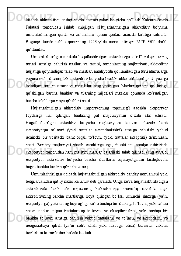 kitobda   akkreditivni   tashqi   savdo   operatsiyalari   bo’yicha   qo’llash   Xalqaro   Savdo
Palatasi   tomonidan   ishlab   chiqilgan   «Hujjatlashtirilgan   akkreditiv   bo’yicha
umumlashtirilgan   qoida   va   an’analar»   qonun-qoidasi   asosida   tartibga   solinadi.
Bugungi   kunda   ushbu   qonunning   1993-yilda   nashr   qilingan   MTP   ¹500   shakli
qo’llaniladi.
Umumlashtirilgan  qoidada  hujjatlashtirilgan  akkreditivga  ta’rif  berilgan,  uning
turlari,   amalga   oshirish   usullari   va   tartibi,   tomonlarning   majburiyati,   akkreditiv
hujjatiga qo’yiladigan talab va shartlar, amaliyotda qo’llaniladigan turli atamalarga
yagona izoh, shuningdek, akkreditiv bo’yicha hisobkitoblar olib borilganda yuzaga
keladigan turli muammo va masalalar keng yoritilgan. Mazkur qoidani qo’llashga
qo’shilgan   barcha   banklar   va   ularning   mijozlari   mazkur   qonunda   ko’rsatilgan
barcha talablarga rioya qilishlari shart.
Hujjatlashtirilgan   akkreditiv   importyorning   topshirig’i   asosida   eksportyor
foydasiga   hal   qilingan   bankning   pul   majburiyatini   o’zida   aks   ettiradi.
Hujjatlashtirilgan   akkeditiv   bo’yicha   majburiyatni   taqdim   qiluvchi   bank
eksportyorga   to’lovni   (yoki   trattalar   akseptlanishini)   amalga   oshirishi   yohud
uchinchi   bir   vositachi   bank   orqali   to’lovni   (yoki   trattalar   akseptini)   ta’minlashi
shart.   Bunday   majburiyat   shartli   xarakterga   ega,   chunki   uni   amalga   oshirishda
eksportyor   tomonidan   ham   ma’lum   shartlar   bajarilishi   talab   qilinadi   (eng   avvalo,
eksportyor   akkreditiv   bo’yicha   barcha   shartlarni   bajarayotganini   tasdiqlovchi
hujjat bankka taqdim qilinishi zarur).
Umumlashtirilgan qoidada hujjatlashtirilgan akkreditiv qanday nomlanishi yoki
belgilanishidan qat’iy nazar kelishuv deb qaraladi. Unga ko’ra hujjatlashtiriladigan
akkreditivda   bank   o’z   mijozining   ko’rsatmasiga   muvofiq   ravishda   agar
akkreditivning   barcha   shartlariga   rioya   qilingan   bo’lsa,   uchinchi   shaxsga   (ya’ni
eksportyorga) yoki uning buyrug’iga ko’ra boshqa bir shaxsga to’lovni, yoki ushbu
shaxs   taqdim   qilgan   trattalarning   to’lovini   yo   akseptlanishini,   yoki   boshqa   bir
bankka   to’lovni   amalga   oshirish   yohud   trattalarni   yo   to’lash,   yo   akseptlash,   yo
neogosiatsiya   qilish   (ya’ni   sotib   olish   yoki   hisobga   olish)   borasida   vakolat
berilishini ta’minlashni ko’zda tutiladi. 