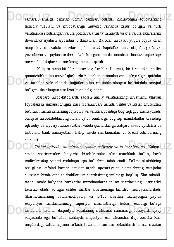 samarali   amalga   oshirish   uchun   banklar,   odatda,   kutilayotgan   to’lovlarning
tarkibiy   tuzilishi   va   muddatlariga   muvofiq   ravishda   zarur   bo’lgan   va   turli
valutalarda ifodalangan valuta pozitsiyalarini ta’minlaydi va o’z valuta zaxiralarini
diversifikatsiyalash   siyosatini   o’tkazadilar.   Banklar   nisbatan   yuqori   foyda   olish
maqsadida   o’z   valuta   aktivlarini   jahon   ssuda   kapitallari   bozorida,   shu   jumladan
yevrobozorda   joylashtirishni   afzal   ko’rgani   holda   «nostro»   hisobvaraqlaridagi
minimal qoldiqlarni ta’minlashga harakat qiladi.
        Xalqaro   hisob-kitoblar   borasidagi   banklar   faoliyati,   bir   tomondan,   milliy
qonunchilik bilan muvofiqlashtiriladi, boshqa tomondan esa – o’rnatilgan qoidalar
va   tartiblar   yoki   alohida   hujjatlar   bilan   mustahkamlangan   ko’rinishda   mavjud
bo’lgan, shakllangan amaliyot bilan belgilanadi.
      Xalqaro   hisob-kitoblarda   asosan   milliy   valutalarning   ishlatilishi   ulardan
foydalanish   samaradorligini   kurs   tebranishlari   hamda   ushbu   valutalar   emitentlari
bo’lmish mamlakatlarning iqtisodiy va valuta siyosatiga bog’liqligini kuchaytiradi.
Xalqaro   hisobkitoblarning   holati   qator   omillarga   bog’liq:   mamlakatlar   orasidagi
iqtisodiy va siyosiy munosabatlar, valuta qonunchiligi, xalqaro savdo qoidalari va
tartiblari,   bank   amaliyotlari,   tashqi   savdo   shartnomalari   va   kredit   bitimlarining
shartlari.
      Tashqi   iqtisodiy   bitimlarning   valuta-moliyaviy   va   to’lov   shartlari.   Xalqaro
savdo   shartnomalari   bo’yicha   hisob-kitoblar   o’ta   murakkab   bo’lib,   bank
xodimlarining   yuqori   malakaga   ega   bo’lishini   talab   etadi.   To’lov   olinishining
tezligi   va   kafolati   hamda   banklar   orqali   operatsiyalar   o’tkazishning   xarajatlar
summasi   hisob-kitoblar   shakllari   va   shartlarining   tanloviga   bog’liq.   Shu   sababli,
tashqi   savdo   bo’yicha   hamkorlar   muzokaralarda   to’lov   shartlarining   unsurlarini
kelishib   oladi,   so’ngra   ushbu   shartlar   shartnomaga   kiritilib,   rasmiylashtiriladi.
Shartnomalarning   valuta-moliyaviy   va   to’lov   shartlari   tuzilayotgan   paytda
eksportyor   manfaatlarining   importyor   manfaatlariga   teskari   ekanligi   ko’zga
tashlanadi.   Bunda   eksportyor   valutaning   maksimal   summasiga   nihoyatda   qisqa
vaqtichida   ega   bo’lishni   xohlaydi,   importyor   esa,   aksincha,   iloji   boricha   kam
miqdordagi   valuta  hajmini   to’lash,   tovarlar   olinishini   tezlashtirish   hamda   mazkur 