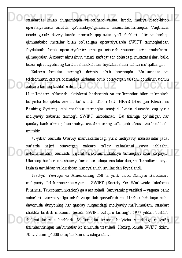 standartlar   ishlab   chiqarmoqda   va   xalqaro   valuta,   kredit,   moliya   hisob-kitob
operatsiyalarida   amalda   qo’llanilayotganlarini   takomillashtirmoqda.   Vaqtincha
ishchi   guruhi   davriy   tarzda   qimmatli   qog’ozlar,   yo’l   cheklari,   oltin   va   boshqa
qimmatbaho   metallar   bilan   bo’ladigan   operatsiyalarda   SWIFT   tarmoqlaridan
foydalanib,   bank   operatsiyalarini   amalga   oshirish   muammolarini   muhokama
qilmoqdalar.   Axborot   almashuvi   tizimi   nafaqat   tor   doiradagi   mutaxassislar,   balki
bozor iqtisodiyotining barcha ishtirokchilari foydalanishlari uchun mo’ljallangan.
Xalqaro   banklar   tarmog’i   doimiy   o’sib   bormoqda.   Ma’lumotlar   va
telekommunikatsiya   xizmatiga   nisbatan   ortib   borayotgan   talabni   qondirish   uchun
xalqaro tarmoq tashkil etilmoqda.
U   to’lovlarni   o’tkazish,   aktivlarni   boshqarish   va   ma’lumotlar   bilan   ta’minlash
bo’yicha   kompleks   xizmat   ko’rsatadi.   Ular   ichida   HEBS   (Hexagon   Electronic
Banking   System)   kabi   mashhur   tarmoqlar   mavjud.   Lekin   dunyoda   eng   yirik
moliyaviy   xabarlar   tarmog’i   SWIFT   hisoblanadi.   Bu   tizimga   qo’shilgan   har
qanday   bank   o’zini   jahon   moliya   uyushmasining   to’laqonli   a’zosi   deb   hisoblashi
mumkin.
70-yillar   boshida   G’arbiy   mamlakatlardagi   yirik   moliyaviy   muassasalar   jadal
sur’atda   hajmi   ortayotgan   xalqaro   to’lov   xabarlarini   qayta   ishlashni
avtomatlashtira   boshladi.   Tijorat   telekommunikatsiya   tarmoqlari   soni   ko’paydi.
Ularning har biri o’z shaxsiy  formatlari, aloqa vositalaridan, ma’lumotlarni qayta
ishlash tartibidan va kirishdan himoyalanish usullaridan foydalandi.
1973-yil   Yevropa   va   Amerikaning   250   ta   yirik   banki   Xalqaro   Banklararo
moliyaviy   Telekommunikatsiyasi   –   SWIFT   (Society   For   Worldwide   Interbank
Financial Telecommunication) ga asos soladi. Jamiyatning vazifasi – yagona bank
xabarlari tizimini yo’lga solish va qo’llab-quvvatlash edi. U ishtirokchilarga sutka
davomida   dunyoning   har   qanday   nuqtasidagi   moliyaviy   ma’lumotlarni   standart
shaklda   kiritish   imkonini   beradi.   SWIFT   xalqaro   tarmog’i   1977-yildan   boshlab
faoliyat   ko’rsata   boshladi.   Ma’lumotlar   tarmoq   bo’yicha   standartga   muvofiq
tizimlashtirilgan   ma’lumotlar   ko’rinishida  uzatiladi.  Hozirgi  kunda  SWIFT  tizimi
70 davlatning 4000 ortiq bankini o’z ichiga oladi. 