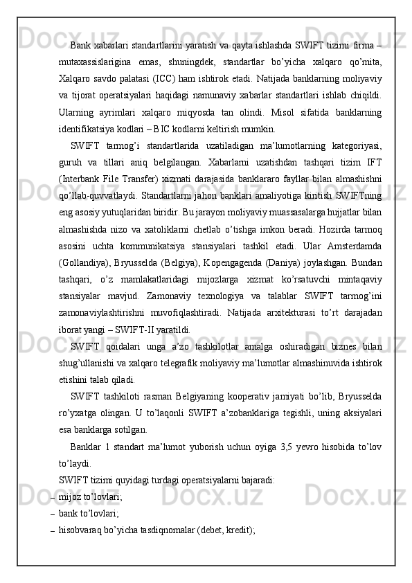 Bank xabarlari standartlarini yaratish va qayta ishlashda SWIFT tizimi firma –
mutaxassislarigina   emas,   shuningdek,   standartlar   bo’yicha   xalqaro   qo’mita,
Xalqaro  savdo  palatasi  (ICC)   ham   ishtirok  etadi.  Natijada  banklarning  moliyaviy
va   tijorat   operatsiyalari   haqidagi   namunaviy   xabarlar   standartlari   ishlab   chiqildi.
Ularning   ayrimlari   xalqaro   miqyosda   tan   olindi.   Misol   sifatida   banklarning
identifikatsiya kodlari – BIC kodlarni keltirish mumkin.
SWIFT   tarmog’i   standartlarida   uzatiladigan   ma’lumotlarning   kategoriyasi,
guruh   va   tillari   aniq   belgilangan.   Xabarlarni   uzatishdan   tashqari   tizim   IFT
(Interbank   File   Transfer)   xizmati   darajasida   banklararo   fayllar   bilan   almashishni
qo’llab-quvvatlaydi.   Standartlarni   jahon   banklari   amaliyotiga   kiritish   SWIFTning
eng asosiy yutuqlaridan biridir. Bu jarayon moliyaviy muassasalarga hujjatlar bilan
almashishda   nizo   va   xatoliklarni   chetlab   o’tishga   imkon   beradi.   Hozirda   tarmoq
asosini   uchta   kommunikatsiya   stansiyalari   tashkil   etadi.   Ular   Amsterdamda
(Gollandiya),   Bryusselda   (Belgiya),   Kopengagenda   (Daniya)   joylashgan.   Bundan
tashqari,   o’z   mamlakatlaridagi   mijozlarga   xizmat   ko’rsatuvchi   mintaqaviy
stansiyalar   mavjud.   Zamonaviy   texnologiya   va   talablar   SWIFT   tarmog’ini
zamonaviylashtirishni   muvofiqlashtiradi.   Natijada   arxitekturasi   to’rt   darajadan
iborat yangi – SWIFT-II yaratildi.
SWIFT   qoidalari   unga   a’zo   tashkilotlar   amalga   oshiradigan   biznes   bilan
shug’ullanishi va xalqaro telegrafik moliyaviy ma’lumotlar almashinuvida ishtirok
etishini talab qiladi.
SWIFT   tashkiloti   rasman   Belgiyaning   kooperativ   jamiyati   bo’lib,   Bryusselda
ro’yxatga   olingan.   U   to’laqonli   SWIFT   a’zobanklariga   tegishli,   uning   aksiyalari
esa banklarga sotilgan.
Banklar   1   standart   ma’lumot   yuborish   uchun   oyiga   3,5   yevro   hisobida   to’lov
to’laydi.
SWIFT tizimi quyidagi turdagi operatsiyalarni bajaradi:
– mijoz to’lovlari;
– bank to’lovlari;
– hisobvaraq bo’yicha tasdiqnomalar (debet, kredit); 