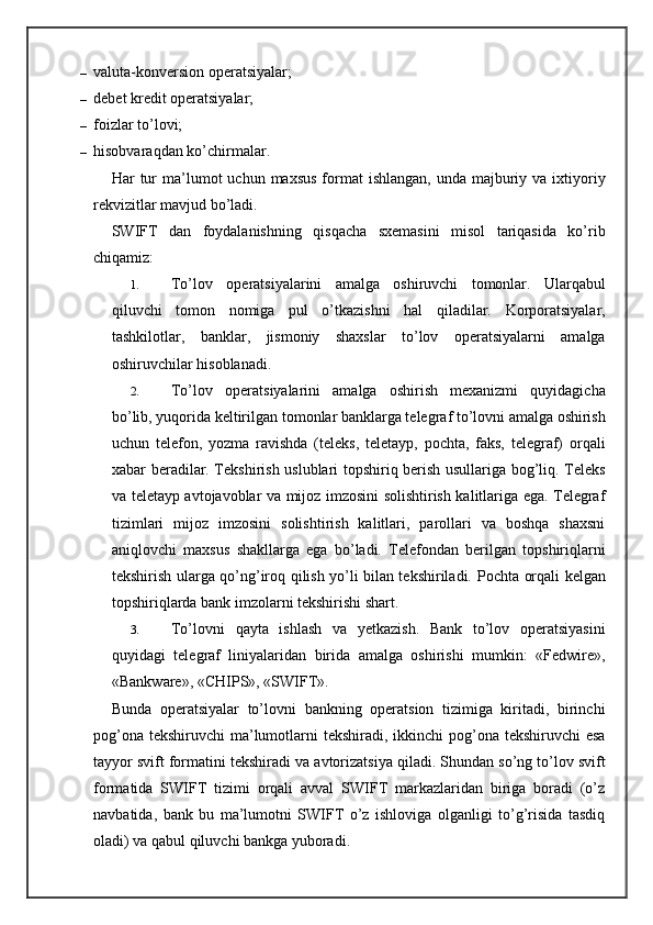 – valuta-konversion operatsiyalar;
– debet kredit operatsiyalar;
– foizlar to’lovi;
– hisobvaraqdan ko’chirmalar.
Har  tur  ma’lumot  uchun  maxsus  format   ishlangan,  unda  majburiy  va ixtiyoriy
rekvizitlar mavjud bo’ladi.
SWIFT   dan   foydalanishning   qisqacha   sxemasini   misol   tariqasida   ko’rib
chiqamiz:
1. To’lov   operatsiyalarini   amalga   oshiruvchi   tomonlar.   Ularqabul
qiluvchi   tomon   nomiga   pul   o’tkazishni   hal   qiladilar.   Korporatsiyalar,
tashkilotlar,   banklar,   jismoniy   shaxslar   to’lov   operatsiyalarni   amalga
oshiruvchilar hisoblanadi.
2. To’lov   operatsiyalarini   amalga   oshirish   mexanizmi   quyidagicha
bo’lib, yuqorida keltirilgan tomonlar banklarga telegraf to’lovni amalga oshirish
uchun   telefon,   yozma   ravishda   (teleks,   teletayp,   pochta,   faks,   telegraf)   orqali
xabar beradilar. Tekshirish uslublari topshiriq berish usullariga bog’liq. Teleks
va teletayp avtojavoblar va mijoz imzosini solishtirish kalitlariga ega. Telegraf
tizimlari   mijoz   imzosini   solishtirish   kalitlari,   parollari   va   boshqa   shaxsni
aniqlovchi   maxsus   shakllarga   ega   bo’ladi.   Telefondan   berilgan   topshiriqlarni
tekshirish ularga qo’ng’iroq qilish yo’li bilan tekshiriladi.   Pochta orqali kelgan
topshiriqlarda bank imzolarni tekshirishi shart.
3. To’lovni   qayta   ishlash   va   yetkazish.   Bank   to’lov   operatsiyasini
quyidagi   telegraf   liniyalaridan   birida   amalga   oshirishi   mumkin:   «Fedwire»,
«Bankware», «CHIPS», «SWIFT».
Bunda   operatsiyalar   to’lovni   bankning   operatsion   tizimiga   kiritadi,   birinchi
pog’ona tekshiruvchi  ma’lumotlarni tekshiradi, ikkinchi pog’ona tekshiruvchi esa
tayyor svift formatini tekshiradi va avtorizatsiya qiladi. Shundan so’ng to’lov svift
formatida   SWIFT   tizimi   orqali   avval   SWIFT   markazlaridan   biriga   boradi   (o’z
navbatida,   bank   bu   ma’lumotni   SWIFT   o’z   ishloviga   olganligi   to’g’risida   tasdiq
oladi) va qabul qiluvchi bankga yuboradi. 