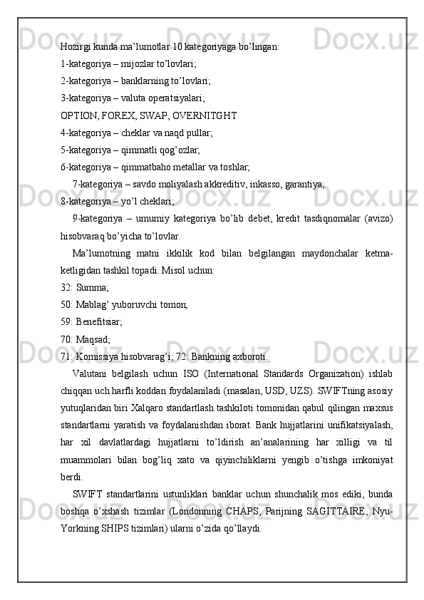 Hozirgi kunda ma’lumotlar 10 kategoriyaga bo’lingan:
1-kategoriya – mijozlar to’lovlari;
2-kategoriya – banklarning to’lovlari;
3-kategoriya – valuta operatsiyalari;
OPTION, FOREX, SWAP, OVERNITGHT
4-kategoriya – cheklar va naqd pullar;
5-kategoriya – qimmatli qog’ozlar;
6-kategoriya – qimmatbaho metallar va toshlar;
7-kategoriya – savdo moliyalash akkreditiv, inkasso, garantiya;
8-kategoriya – yo’l cheklari;
9-kategoriya   –   umumiy   kategoriya   bo’lib   debet,   kredit   tasdiqnomalar   (avizo)
hisobvaraq bo’yicha to’lovlar.
Ma’lumotning   matni   ikkilik   kod   bilan   belgilangan   maydonchalar   ketma-
ketligidan tashkil topadi. Misol uchun:
32: Summa;
50: Mablag’ yuboruvchi tomon;
59: Benefitsiar;
70: Maqsad;
71: Komissiya hisobvarag’i; 72: Bankning axboroti.
Valutani   belgilash   uchun   ISO   (International   Standards   Organization)   ishlab
chiqqan uch harfli koddan foydalaniladi (masalan, USD, UZS). SWIFTning asosiy
yutuqlaridan biri Xalqaro standartlash tashkiloti tomonidan qabul qilingan maxsus
standartlarni  yaratish  va  foydalanishdan  iborat.  Bank  hujjatlarini   unifikatsiyalash,
har   xil   davlatlardagi   hujjatlarni   to’ldirish   an’analarining   har   xilligi   va   til
muammolari   bilan   bog’liq   xato   va   qiyinchiliklarni   yengib   o’tishga   imkoniyat
berdi.
SWIFT   standartlarini   ustunliklari   banklar   uchun   shunchalik   mos   ediki,   bunda
boshqa   o’xshash   tizimlar   (Londonning   CHAPS,   Parijning   SAGITTAIRE,   Nyu-
Yorkning SHIPS tizimlari) ularni o’zida qo’llaydi. 