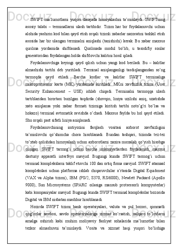 SWIFT   ma’lumotlarni   yuqori   darajada   himoyalashni   ta’minlaydi.   SWIFTning
asosiy   talabi   –   terminallarni   ulash   tartibidir.   Tizim   har   bir   foydalanuvchi   uchun
alohida yashirin kod bilan qayd etish orqali tizimli xabarlar nazoratini tashkil etish
asosida   har   bir   ulangan   terminalni   aniqlashi   (tanishishi)   kerak.   Bu   xabar   maxsus
qurilma   yordamida   shifrlanadi.   Qurilmada   modul   bo’lib,   u   tasodifiy   sonlar
generatoridan foydalangan holda shifrlovchi kalitini hosil qiladi.
Foydalanuvchiga   keyingi   qayd   qilish   uchun   yangi   kod   beriladi.   Bu   –   kalitlar
almashishi   tartibi   deb   yuritiladi.   Terminal   aniqlanganligi   tasdiqlangandan   so’ng
tarmoqda   qayd   etiladi.   Barcha   kodlar   va   kalitlar   SWIFT   terminaliga
mikroprotsessor   karta   (MK)   yordamida   kiritiladi.   MKni   xavfsizlik   tizimi   (User
Security   Enhancement   –   USE)   ishlab   chiqadi.   Terminalni   tarmoqqa   ulash
tartiblaridan   birortasi   buzilgan   taqdirda   (shovqin,   liniya   uzilishi   aniq,   uzatishda
xato   aniqlansa   yoki   xabar   formati   tizimiga   kiritish   tartibi   noto’g’ri   bo’lsa   va
hokazo)   terminal  avtomatik  ravishda   o’chadi.  Maxsus  faylda  bu  hol   qayd  etiladi.
Shu orqali past sifatli liniya aniqlanadi.
Foydalanuvchining   imtiyozini   farqlash   vositasi   axborot   xavfsizligini
ta’minlovchi   qo’shimcha   chora   hisoblanadi.   Bundan   tashqari,   tizimda   tez-tez
to’xtab qolishdan himoyalash uchun axborotlarni zaxira nusxalab qo’yish hisobga
olingan.   SWIFT   tarmog’i   uchun   barcha   imkoniyatlardan   foydalanish,   maxsus
dasturiy   apparatli   interfeys   mavjud.   Bugungi   kunda   SWIFT   tarmog’i   uchun
terminal komplekslarni taklif etuvchi 100 dan ortiq firma mavjud. SWIFT atamaal
komplekslari   uchun   platforma   ishlab   chiqaruvchilar   o’rtasida   Digital   Equiðment
(VAX   va   Alpha   tizimi),   IBM   (PS/2,   S370,   RS/6000),   Newlett   Packard   (Apollo
9000),   Sun   Microsystems   (SPARC   oilasiga   mansub   protsessorli   kompyuterlar)
kabi kompaniyalar mavjud. Bugungi kunda SWIFT terminal komplekslar bozorida
Digital va IBM nisbatan mashhur hisoblanadi.
Hozirda   SWIFT   tizimi   bank   operatsiyalari,   valuta   va   pul   bozori,   qimmatli
qog’ozlar   savdosi,   savdo   operatsiyalariga   xizmat   ko’rsatish,   xalqaro   to’lovlarni
amalga   oshirish   kabi   muhim   moliyaviy   faoliyat   sohalarida   ma’lumotlar   bilan
tezkor   almashuvni   ta’minlaydi.   Vosita   va   xizmat   haqi   yuqori   bo’lishiga 