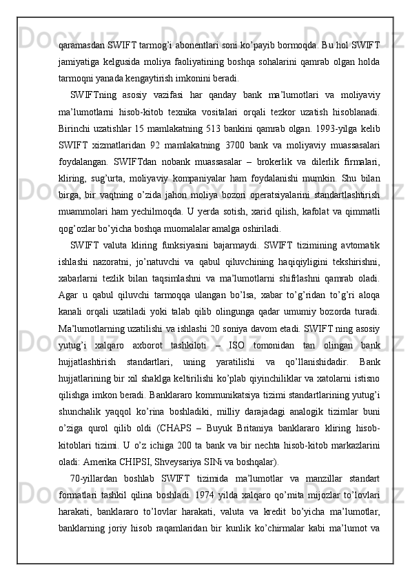 qaramasdan SWIFT tarmog’i abonentlari soni ko’payib bormoqda. Bu hol SWIFT
jamiyatiga   kelgusida   moliya   faoliyatining   boshqa   sohalarini   qamrab   olgan   holda
tarmoqni yanada kengaytirish imkonini beradi.
SWIFTning   asosiy   vazifasi   har   qanday   bank   ma’lumotlari   va   moliyaviy
ma’lumotlarni   hisob-kitob   texnika   vositalari   orqali   tezkor   uzatish   hisoblanadi.
Birinchi  uzatishlar  15 mamlakatning 513 bankini  qamrab olgan. 1993-yilga  kelib
SWIFT   xizmatlaridan   92   mamlakatning   3700   bank   va   moliyaviy   muassasalari
foydalangan.   SWIFTdan   nobank   muassasalar   –   brokerlik   va   dilerlik   firmalari,
kliring,   sug’urta,   moliyaviy   kompaniyalar   ham   foydalanishi   mumkin.   Shu   bilan
birga,   bir   vaqtning   o’zida   jahon   moliya   bozori   operatsiyalarini   standartlashtirish
muammolari   ham   yechilmoqda.   U   yerda   sotish,   xarid   qilish,   kafolat   va   qimmatli
qog’ozlar bo’yicha boshqa muomalalar amalga oshiriladi.
SWIFT   valuta   kliring   funksiyasini   bajarmaydi.   SWIFT   tizimining   avtomatik
ishlashi   nazoratni,   jo’natuvchi   va   qabul   qiluvchining   haqiqiyligini   tekshirishni,
xabarlarni   tezlik   bilan   taqsimlashni   va   ma’lumotlarni   shifrlashni   qamrab   oladi.
Agar   u   qabul   qiluvchi   tarmoqqa   ulangan   bo’lsa,   xabar   to’g’ridan   to’g’ri   aloqa
kanali   orqali   uzatiladi   yoki   talab   qilib   olingunga   qadar   umumiy   bozorda   turadi.
Ma’lumotlarning uzatilishi va ishlashi 20 soniya davom etadi. SWIFT ning asosiy
yutug’i   xalqaro   axborot   tashkiloti   –   ISO   tomonidan   tan   olingan   bank
hujjatlashtirish   standartlari,   uning   yaratilishi   va   qo’llanishidadir.   Bank
hujjatlarining bir xil shaklga keltirilishi ko’plab qiyinchiliklar va xatolarni istisno
qilishga imkon beradi. Banklararo kommunikatsiya tizimi standartlarining yutug’i
shunchalik   yaqqol   ko’rina   boshladiki,   milliy   darajadagi   analogik   tizimlar   buni
o’ziga   qurol   qilib   oldi   (CHAPS   –   Buyuk   Britaniya   banklararo   kliring   hisob-
kitoblari   tizimi.   U   o’z   ichiga   200   ta   bank   va   bir   nechta   hisob-kitob   markazlarini
oladi: Amerika CHIPSI, Shveysariya SINi va boshqalar).
70-yillardan   boshlab   SWIFT   tizimida   ma’lumotlar   va   manzillar   standart
formatlari   tashkil   qilina   boshladi.   1974   yilda   xalqaro   qo’mita   mijozlar   to’lovlari
harakati,   banklararo   to’lovlar   harakati,   valuta   va   kredit   bo’yicha   ma’lumotlar,
banklarning   joriy   hisob   raqamlaridan   bir   kunlik   ko’chirmalar   kabi   ma’lumot   va 